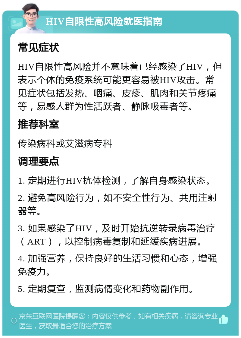 HIV自限性高风险就医指南 常见症状 HIV自限性高风险并不意味着已经感染了HIV，但表示个体的免疫系统可能更容易被HIV攻击。常见症状包括发热、咽痛、皮疹、肌肉和关节疼痛等，易感人群为性活跃者、静脉吸毒者等。 推荐科室 传染病科或艾滋病专科 调理要点 1. 定期进行HIV抗体检测，了解自身感染状态。 2. 避免高风险行为，如不安全性行为、共用注射器等。 3. 如果感染了HIV，及时开始抗逆转录病毒治疗（ART），以控制病毒复制和延缓疾病进展。 4. 加强营养，保持良好的生活习惯和心态，增强免疫力。 5. 定期复查，监测病情变化和药物副作用。