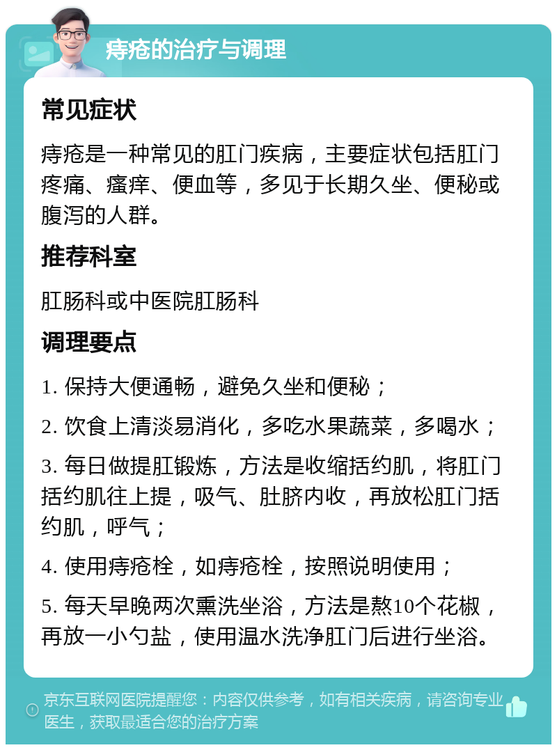 痔疮的治疗与调理 常见症状 痔疮是一种常见的肛门疾病，主要症状包括肛门疼痛、瘙痒、便血等，多见于长期久坐、便秘或腹泻的人群。 推荐科室 肛肠科或中医院肛肠科 调理要点 1. 保持大便通畅，避免久坐和便秘； 2. 饮食上清淡易消化，多吃水果蔬菜，多喝水； 3. 每日做提肛锻炼，方法是收缩括约肌，将肛门括约肌往上提，吸气、肚脐内收，再放松肛门括约肌，呼气； 4. 使用痔疮栓，如痔疮栓，按照说明使用； 5. 每天早晚两次熏洗坐浴，方法是熬10个花椒，再放一小勺盐，使用温水洗净肛门后进行坐浴。