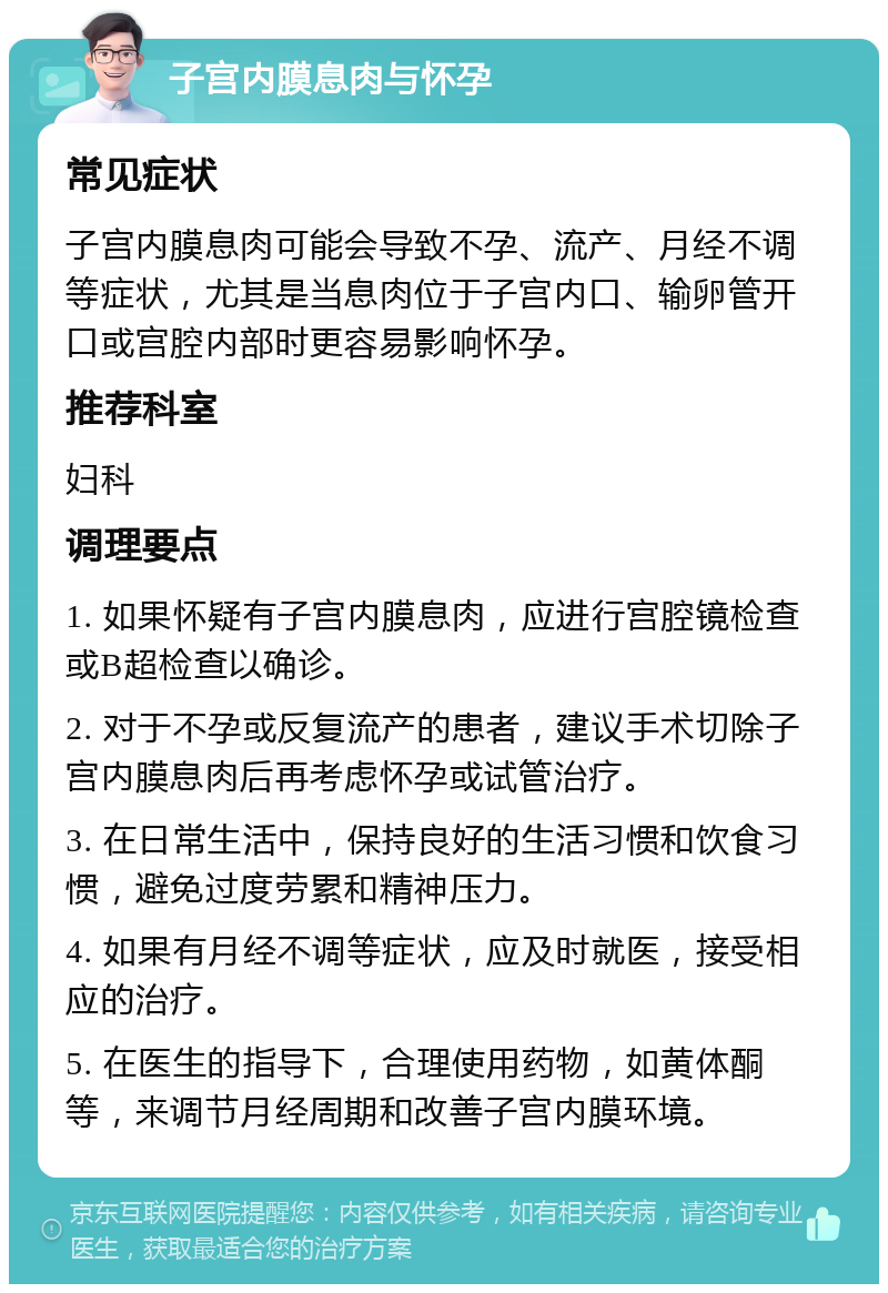 子宫内膜息肉与怀孕 常见症状 子宫内膜息肉可能会导致不孕、流产、月经不调等症状，尤其是当息肉位于子宫内口、输卵管开口或宫腔内部时更容易影响怀孕。 推荐科室 妇科 调理要点 1. 如果怀疑有子宫内膜息肉，应进行宫腔镜检查或B超检查以确诊。 2. 对于不孕或反复流产的患者，建议手术切除子宫内膜息肉后再考虑怀孕或试管治疗。 3. 在日常生活中，保持良好的生活习惯和饮食习惯，避免过度劳累和精神压力。 4. 如果有月经不调等症状，应及时就医，接受相应的治疗。 5. 在医生的指导下，合理使用药物，如黄体酮等，来调节月经周期和改善子宫内膜环境。