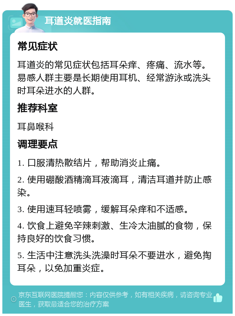 耳道炎就医指南 常见症状 耳道炎的常见症状包括耳朵痒、疼痛、流水等。易感人群主要是长期使用耳机、经常游泳或洗头时耳朵进水的人群。 推荐科室 耳鼻喉科 调理要点 1. 口服清热散结片，帮助消炎止痛。 2. 使用硼酸酒精滴耳液滴耳，清洁耳道并防止感染。 3. 使用速耳轻喷雾，缓解耳朵痒和不适感。 4. 饮食上避免辛辣刺激、生冷太油腻的食物，保持良好的饮食习惯。 5. 生活中注意洗头洗澡时耳朵不要进水，避免掏耳朵，以免加重炎症。