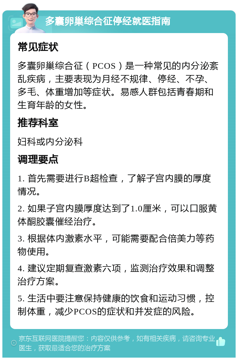 多囊卵巢综合征停经就医指南 常见症状 多囊卵巢综合征（PCOS）是一种常见的内分泌紊乱疾病，主要表现为月经不规律、停经、不孕、多毛、体重增加等症状。易感人群包括青春期和生育年龄的女性。 推荐科室 妇科或内分泌科 调理要点 1. 首先需要进行B超检查，了解子宫内膜的厚度情况。 2. 如果子宫内膜厚度达到了1.0厘米，可以口服黄体酮胶囊催经治疗。 3. 根据体内激素水平，可能需要配合倍美力等药物使用。 4. 建议定期复查激素六项，监测治疗效果和调整治疗方案。 5. 生活中要注意保持健康的饮食和运动习惯，控制体重，减少PCOS的症状和并发症的风险。