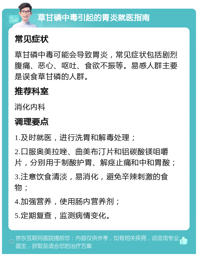 草甘磷中毒引起的胃炎就医指南 常见症状 草甘磷中毒可能会导致胃炎，常见症状包括剧烈腹痛、恶心、呕吐、食欲不振等。易感人群主要是误食草甘磷的人群。 推荐科室 消化内科 调理要点 1.及时就医，进行洗胃和解毒处理； 2.口服奥美拉唑、曲美布汀片和铝碳酸镁咀嚼片，分别用于制酸护胃、解痉止痛和中和胃酸； 3.注意饮食清淡，易消化，避免辛辣刺激的食物； 4.加强营养，使用肠内营养剂； 5.定期复查，监测病情变化。