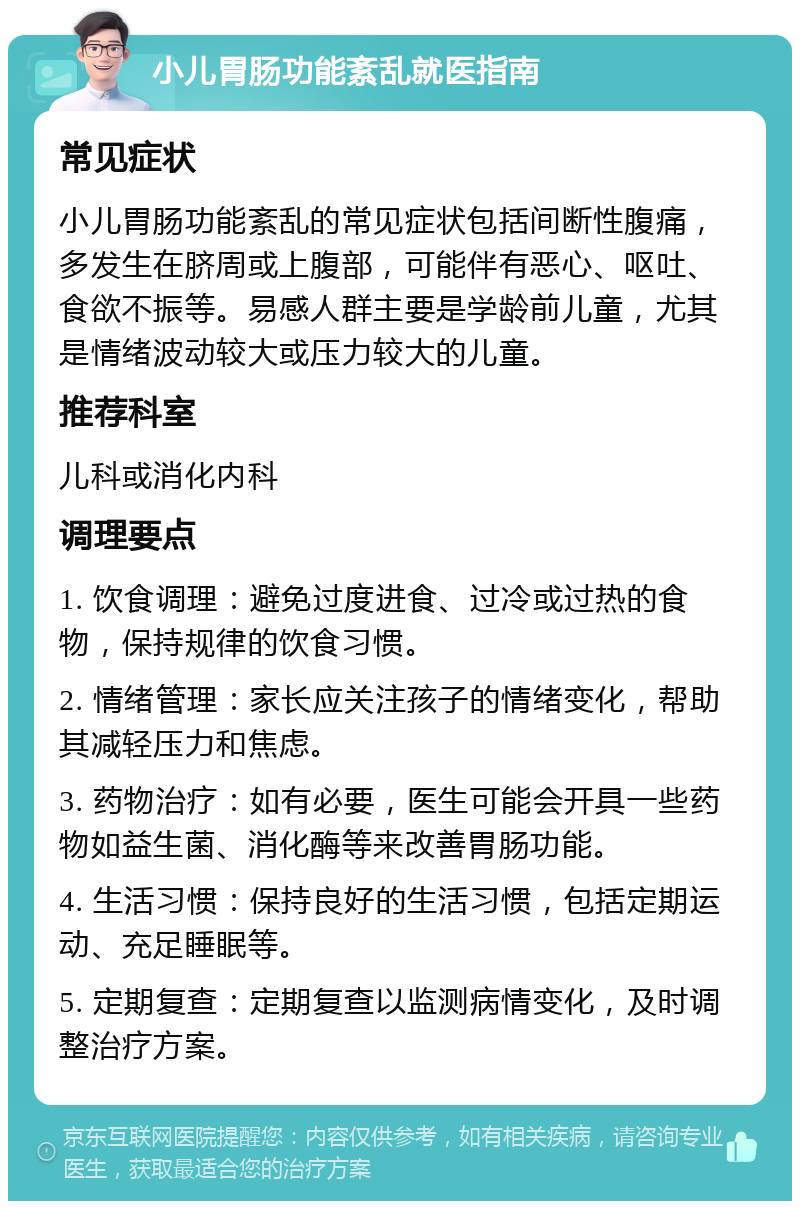 小儿胃肠功能紊乱就医指南 常见症状 小儿胃肠功能紊乱的常见症状包括间断性腹痛，多发生在脐周或上腹部，可能伴有恶心、呕吐、食欲不振等。易感人群主要是学龄前儿童，尤其是情绪波动较大或压力较大的儿童。 推荐科室 儿科或消化内科 调理要点 1. 饮食调理：避免过度进食、过冷或过热的食物，保持规律的饮食习惯。 2. 情绪管理：家长应关注孩子的情绪变化，帮助其减轻压力和焦虑。 3. 药物治疗：如有必要，医生可能会开具一些药物如益生菌、消化酶等来改善胃肠功能。 4. 生活习惯：保持良好的生活习惯，包括定期运动、充足睡眠等。 5. 定期复查：定期复查以监测病情变化，及时调整治疗方案。