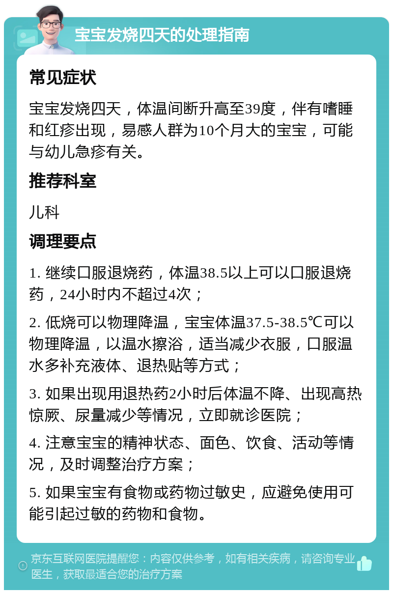 宝宝发烧四天的处理指南 常见症状 宝宝发烧四天，体温间断升高至39度，伴有嗜睡和红疹出现，易感人群为10个月大的宝宝，可能与幼儿急疹有关。 推荐科室 儿科 调理要点 1. 继续口服退烧药，体温38.5以上可以口服退烧药，24小时内不超过4次； 2. 低烧可以物理降温，宝宝体温37.5-38.5℃可以物理降温，以温水擦浴，适当减少衣服，口服温水多补充液体、退热贴等方式； 3. 如果出现用退热药2小时后体温不降、出现高热惊厥、尿量减少等情况，立即就诊医院； 4. 注意宝宝的精神状态、面色、饮食、活动等情况，及时调整治疗方案； 5. 如果宝宝有食物或药物过敏史，应避免使用可能引起过敏的药物和食物。