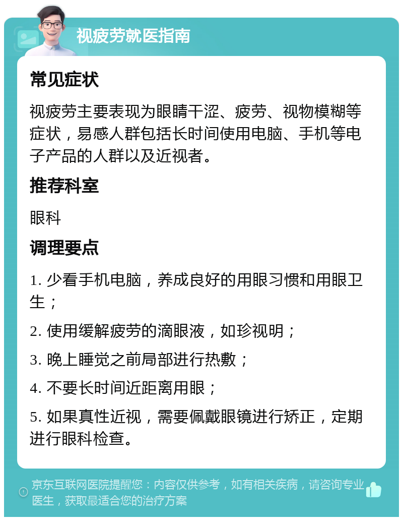 视疲劳就医指南 常见症状 视疲劳主要表现为眼睛干涩、疲劳、视物模糊等症状，易感人群包括长时间使用电脑、手机等电子产品的人群以及近视者。 推荐科室 眼科 调理要点 1. 少看手机电脑，养成良好的用眼习惯和用眼卫生； 2. 使用缓解疲劳的滴眼液，如珍视明； 3. 晚上睡觉之前局部进行热敷； 4. 不要长时间近距离用眼； 5. 如果真性近视，需要佩戴眼镜进行矫正，定期进行眼科检查。