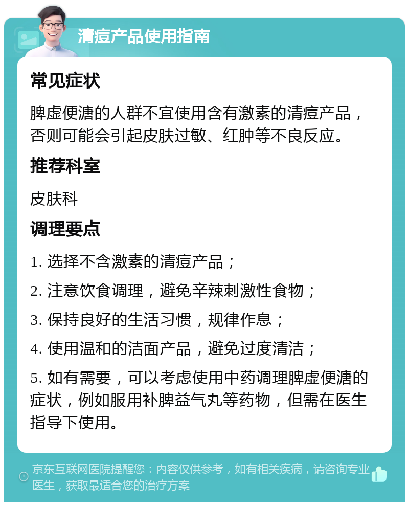 清痘产品使用指南 常见症状 脾虚便溏的人群不宜使用含有激素的清痘产品，否则可能会引起皮肤过敏、红肿等不良反应。 推荐科室 皮肤科 调理要点 1. 选择不含激素的清痘产品； 2. 注意饮食调理，避免辛辣刺激性食物； 3. 保持良好的生活习惯，规律作息； 4. 使用温和的洁面产品，避免过度清洁； 5. 如有需要，可以考虑使用中药调理脾虚便溏的症状，例如服用补脾益气丸等药物，但需在医生指导下使用。