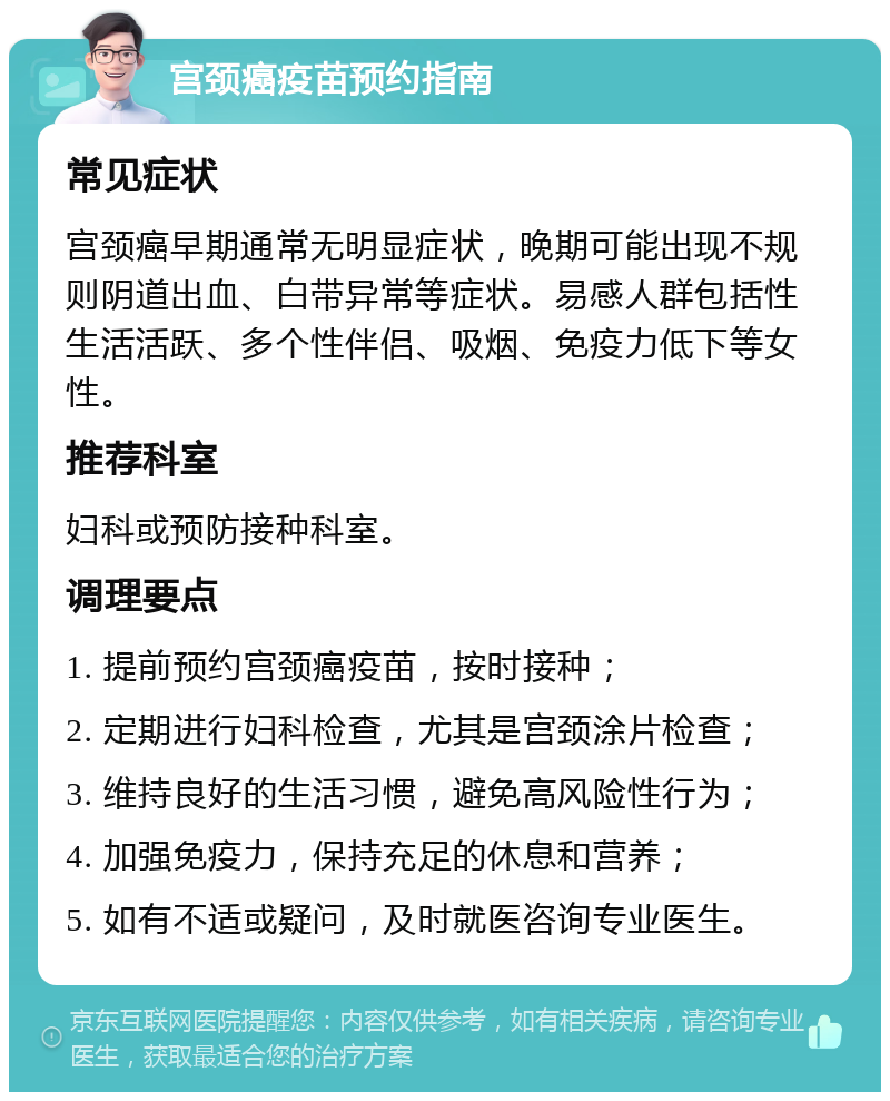 宫颈癌疫苗预约指南 常见症状 宫颈癌早期通常无明显症状，晚期可能出现不规则阴道出血、白带异常等症状。易感人群包括性生活活跃、多个性伴侣、吸烟、免疫力低下等女性。 推荐科室 妇科或预防接种科室。 调理要点 1. 提前预约宫颈癌疫苗，按时接种； 2. 定期进行妇科检查，尤其是宫颈涂片检查； 3. 维持良好的生活习惯，避免高风险性行为； 4. 加强免疫力，保持充足的休息和营养； 5. 如有不适或疑问，及时就医咨询专业医生。