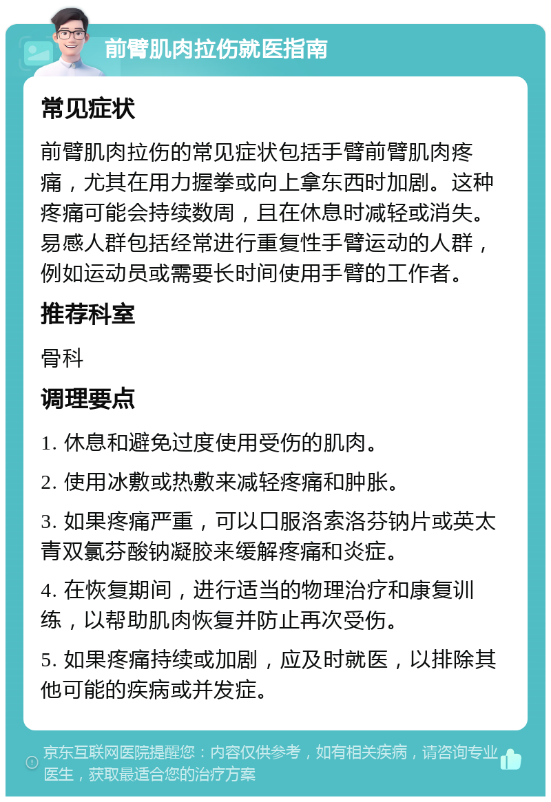 前臂肌肉拉伤就医指南 常见症状 前臂肌肉拉伤的常见症状包括手臂前臂肌肉疼痛，尤其在用力握拳或向上拿东西时加剧。这种疼痛可能会持续数周，且在休息时减轻或消失。易感人群包括经常进行重复性手臂运动的人群，例如运动员或需要长时间使用手臂的工作者。 推荐科室 骨科 调理要点 1. 休息和避免过度使用受伤的肌肉。 2. 使用冰敷或热敷来减轻疼痛和肿胀。 3. 如果疼痛严重，可以口服洛索洛芬钠片或英太青双氯芬酸钠凝胶来缓解疼痛和炎症。 4. 在恢复期间，进行适当的物理治疗和康复训练，以帮助肌肉恢复并防止再次受伤。 5. 如果疼痛持续或加剧，应及时就医，以排除其他可能的疾病或并发症。