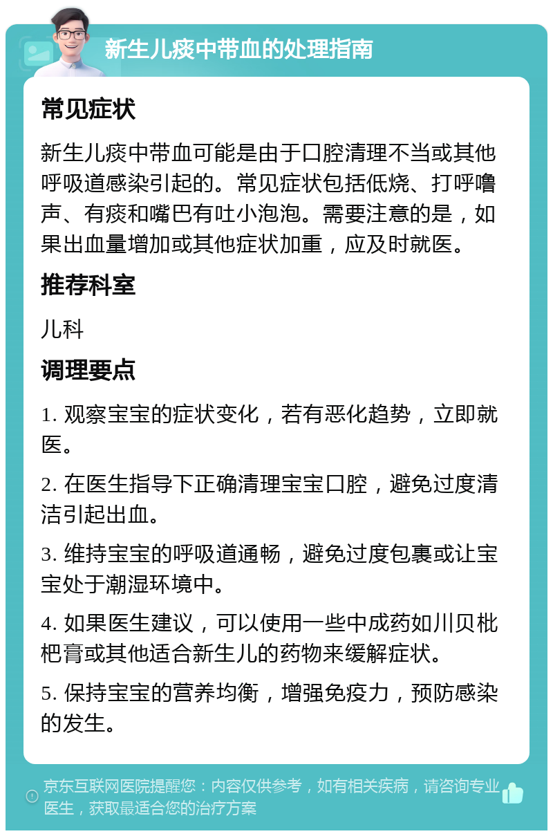 新生儿痰中带血的处理指南 常见症状 新生儿痰中带血可能是由于口腔清理不当或其他呼吸道感染引起的。常见症状包括低烧、打呼噜声、有痰和嘴巴有吐小泡泡。需要注意的是，如果出血量增加或其他症状加重，应及时就医。 推荐科室 儿科 调理要点 1. 观察宝宝的症状变化，若有恶化趋势，立即就医。 2. 在医生指导下正确清理宝宝口腔，避免过度清洁引起出血。 3. 维持宝宝的呼吸道通畅，避免过度包裹或让宝宝处于潮湿环境中。 4. 如果医生建议，可以使用一些中成药如川贝枇杷膏或其他适合新生儿的药物来缓解症状。 5. 保持宝宝的营养均衡，增强免疫力，预防感染的发生。