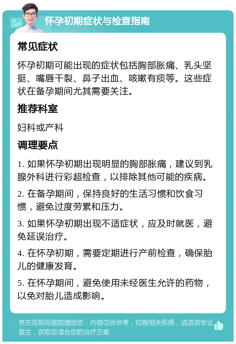 怀孕初期症状与检查指南 常见症状 怀孕初期可能出现的症状包括胸部胀痛、乳头坚挺、嘴唇干裂、鼻子出血、咳嗽有痰等。这些症状在备孕期间尤其需要关注。 推荐科室 妇科或产科 调理要点 1. 如果怀孕初期出现明显的胸部胀痛，建议到乳腺外科进行彩超检查，以排除其他可能的疾病。 2. 在备孕期间，保持良好的生活习惯和饮食习惯，避免过度劳累和压力。 3. 如果怀孕初期出现不适症状，应及时就医，避免延误治疗。 4. 在怀孕初期，需要定期进行产前检查，确保胎儿的健康发育。 5. 在怀孕期间，避免使用未经医生允许的药物，以免对胎儿造成影响。