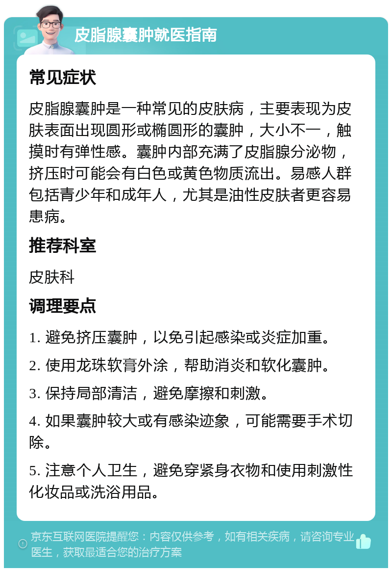 皮脂腺囊肿就医指南 常见症状 皮脂腺囊肿是一种常见的皮肤病，主要表现为皮肤表面出现圆形或椭圆形的囊肿，大小不一，触摸时有弹性感。囊肿内部充满了皮脂腺分泌物，挤压时可能会有白色或黄色物质流出。易感人群包括青少年和成年人，尤其是油性皮肤者更容易患病。 推荐科室 皮肤科 调理要点 1. 避免挤压囊肿，以免引起感染或炎症加重。 2. 使用龙珠软膏外涂，帮助消炎和软化囊肿。 3. 保持局部清洁，避免摩擦和刺激。 4. 如果囊肿较大或有感染迹象，可能需要手术切除。 5. 注意个人卫生，避免穿紧身衣物和使用刺激性化妆品或洗浴用品。