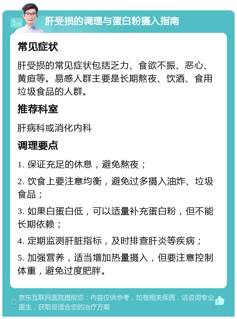 肝受损的调理与蛋白粉摄入指南 常见症状 肝受损的常见症状包括乏力、食欲不振、恶心、黄疸等。易感人群主要是长期熬夜、饮酒、食用垃圾食品的人群。 推荐科室 肝病科或消化内科 调理要点 1. 保证充足的休息，避免熬夜； 2. 饮食上要注意均衡，避免过多摄入油炸、垃圾食品； 3. 如果白蛋白低，可以适量补充蛋白粉，但不能长期依赖； 4. 定期监测肝脏指标，及时排查肝炎等疾病； 5. 加强营养，适当增加热量摄入，但要注意控制体重，避免过度肥胖。