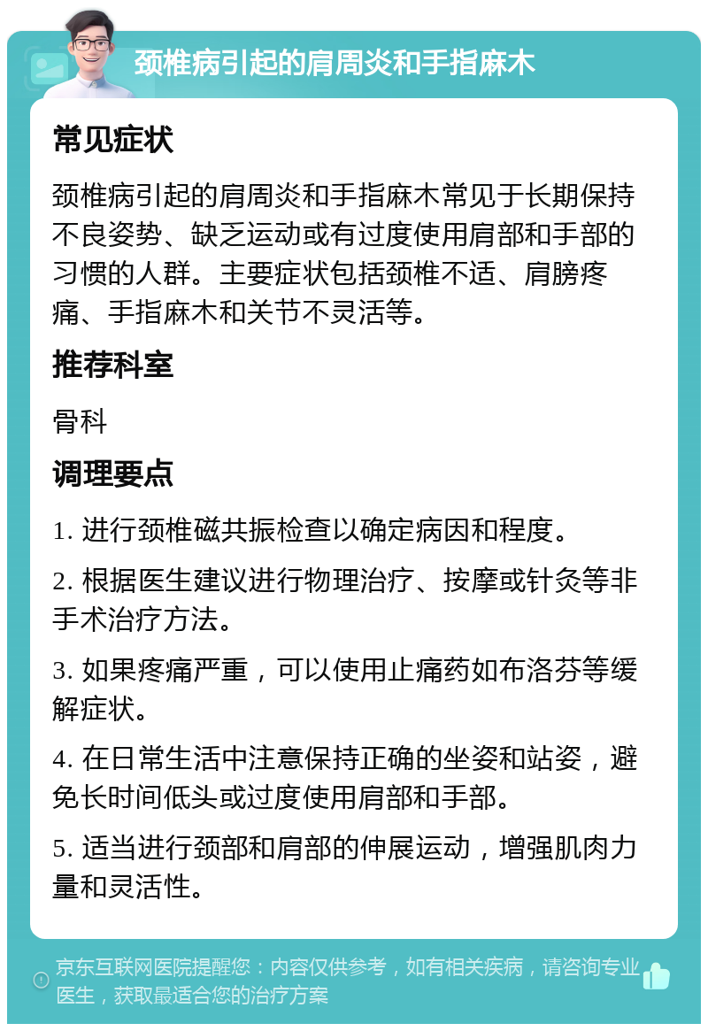 颈椎病引起的肩周炎和手指麻木 常见症状 颈椎病引起的肩周炎和手指麻木常见于长期保持不良姿势、缺乏运动或有过度使用肩部和手部的习惯的人群。主要症状包括颈椎不适、肩膀疼痛、手指麻木和关节不灵活等。 推荐科室 骨科 调理要点 1. 进行颈椎磁共振检查以确定病因和程度。 2. 根据医生建议进行物理治疗、按摩或针灸等非手术治疗方法。 3. 如果疼痛严重，可以使用止痛药如布洛芬等缓解症状。 4. 在日常生活中注意保持正确的坐姿和站姿，避免长时间低头或过度使用肩部和手部。 5. 适当进行颈部和肩部的伸展运动，增强肌肉力量和灵活性。