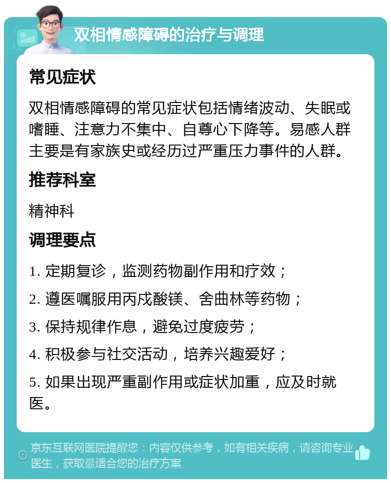 双相情感障碍的治疗与调理 常见症状 双相情感障碍的常见症状包括情绪波动、失眠或嗜睡、注意力不集中、自尊心下降等。易感人群主要是有家族史或经历过严重压力事件的人群。 推荐科室 精神科 调理要点 1. 定期复诊，监测药物副作用和疗效； 2. 遵医嘱服用丙戍酸镁、舍曲林等药物； 3. 保持规律作息，避免过度疲劳； 4. 积极参与社交活动，培养兴趣爱好； 5. 如果出现严重副作用或症状加重，应及时就医。