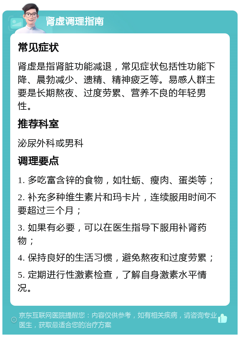 肾虚调理指南 常见症状 肾虚是指肾脏功能减退，常见症状包括性功能下降、晨勃减少、遗精、精神疲乏等。易感人群主要是长期熬夜、过度劳累、营养不良的年轻男性。 推荐科室 泌尿外科或男科 调理要点 1. 多吃富含锌的食物，如牡蛎、瘦肉、蛋类等； 2. 补充多种维生素片和玛卡片，连续服用时间不要超过三个月； 3. 如果有必要，可以在医生指导下服用补肾药物； 4. 保持良好的生活习惯，避免熬夜和过度劳累； 5. 定期进行性激素检查，了解自身激素水平情况。