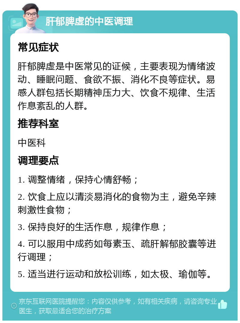 肝郁脾虚的中医调理 常见症状 肝郁脾虚是中医常见的证候，主要表现为情绪波动、睡眠问题、食欲不振、消化不良等症状。易感人群包括长期精神压力大、饮食不规律、生活作息紊乱的人群。 推荐科室 中医科 调理要点 1. 调整情绪，保持心情舒畅； 2. 饮食上应以清淡易消化的食物为主，避免辛辣刺激性食物； 3. 保持良好的生活作息，规律作息； 4. 可以服用中成药如每素玉、疏肝解郁胶囊等进行调理； 5. 适当进行运动和放松训练，如太极、瑜伽等。