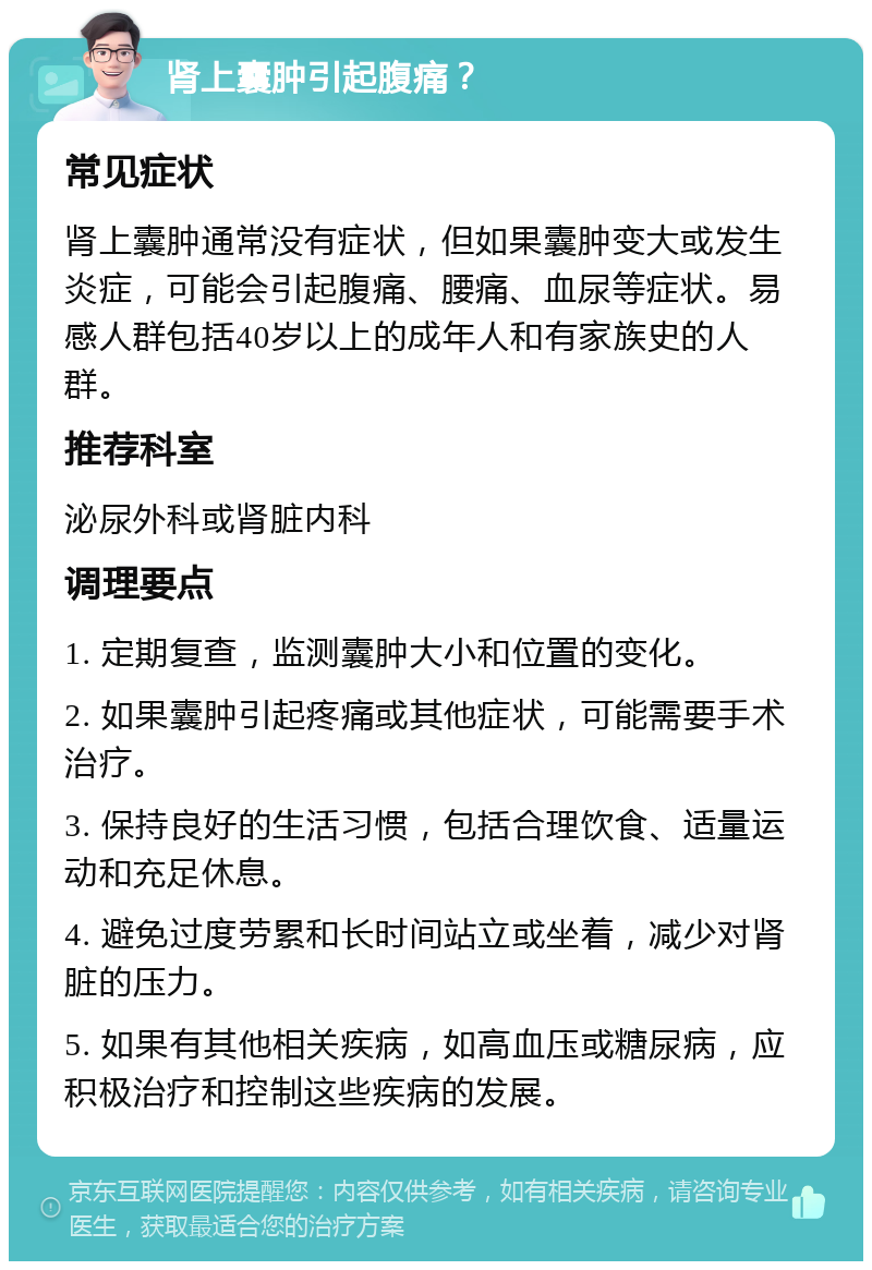 肾上囊肿引起腹痛？ 常见症状 肾上囊肿通常没有症状，但如果囊肿变大或发生炎症，可能会引起腹痛、腰痛、血尿等症状。易感人群包括40岁以上的成年人和有家族史的人群。 推荐科室 泌尿外科或肾脏内科 调理要点 1. 定期复查，监测囊肿大小和位置的变化。 2. 如果囊肿引起疼痛或其他症状，可能需要手术治疗。 3. 保持良好的生活习惯，包括合理饮食、适量运动和充足休息。 4. 避免过度劳累和长时间站立或坐着，减少对肾脏的压力。 5. 如果有其他相关疾病，如高血压或糖尿病，应积极治疗和控制这些疾病的发展。