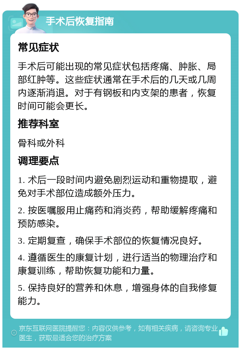 手术后恢复指南 常见症状 手术后可能出现的常见症状包括疼痛、肿胀、局部红肿等。这些症状通常在手术后的几天或几周内逐渐消退。对于有钢板和内支架的患者，恢复时间可能会更长。 推荐科室 骨科或外科 调理要点 1. 术后一段时间内避免剧烈运动和重物提取，避免对手术部位造成额外压力。 2. 按医嘱服用止痛药和消炎药，帮助缓解疼痛和预防感染。 3. 定期复查，确保手术部位的恢复情况良好。 4. 遵循医生的康复计划，进行适当的物理治疗和康复训练，帮助恢复功能和力量。 5. 保持良好的营养和休息，增强身体的自我修复能力。