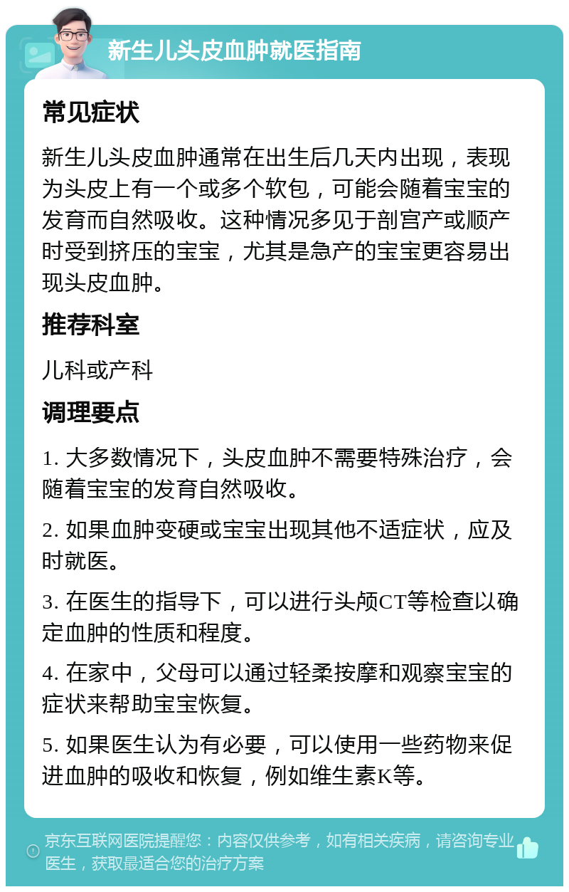 新生儿头皮血肿就医指南 常见症状 新生儿头皮血肿通常在出生后几天内出现，表现为头皮上有一个或多个软包，可能会随着宝宝的发育而自然吸收。这种情况多见于剖宫产或顺产时受到挤压的宝宝，尤其是急产的宝宝更容易出现头皮血肿。 推荐科室 儿科或产科 调理要点 1. 大多数情况下，头皮血肿不需要特殊治疗，会随着宝宝的发育自然吸收。 2. 如果血肿变硬或宝宝出现其他不适症状，应及时就医。 3. 在医生的指导下，可以进行头颅CT等检查以确定血肿的性质和程度。 4. 在家中，父母可以通过轻柔按摩和观察宝宝的症状来帮助宝宝恢复。 5. 如果医生认为有必要，可以使用一些药物来促进血肿的吸收和恢复，例如维生素K等。