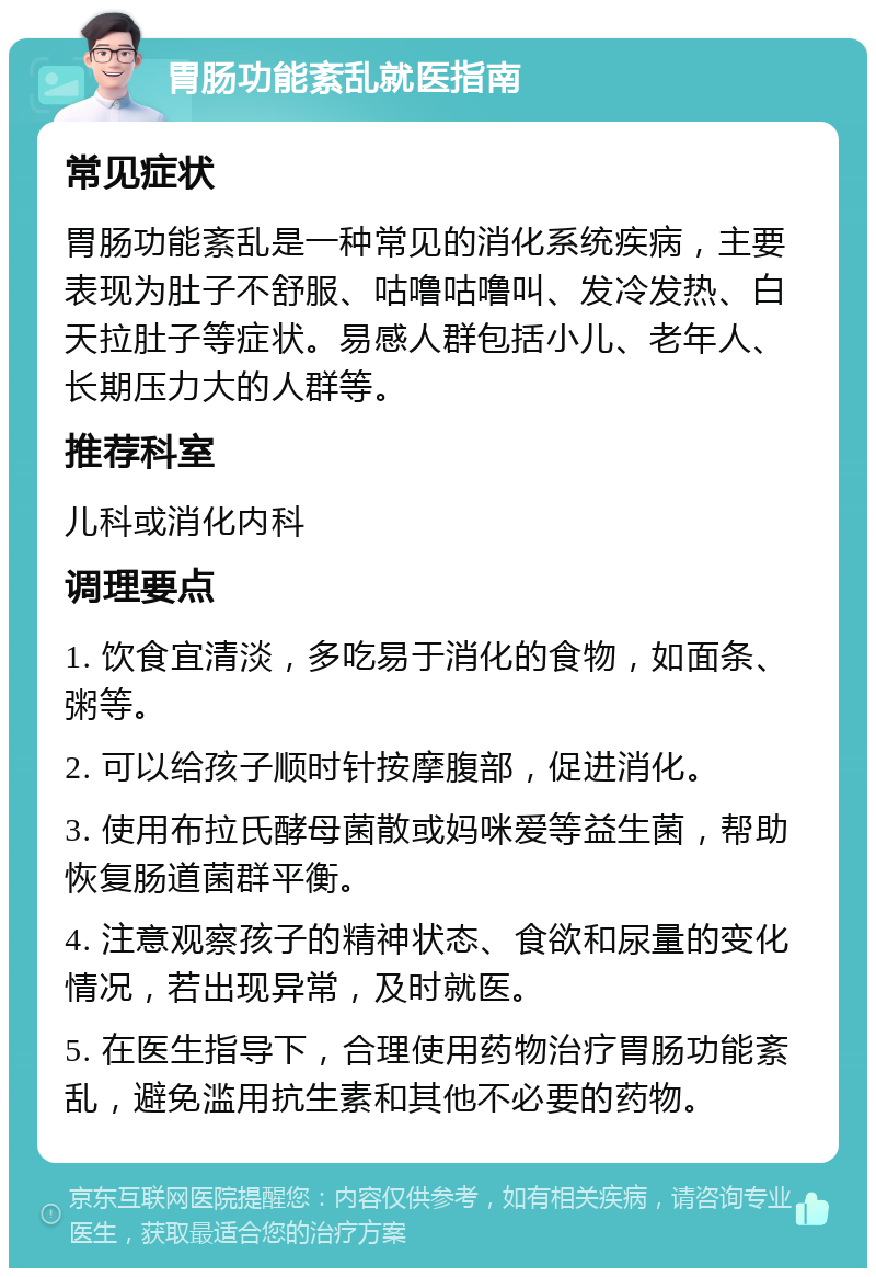 胃肠功能紊乱就医指南 常见症状 胃肠功能紊乱是一种常见的消化系统疾病，主要表现为肚子不舒服、咕噜咕噜叫、发冷发热、白天拉肚子等症状。易感人群包括小儿、老年人、长期压力大的人群等。 推荐科室 儿科或消化内科 调理要点 1. 饮食宜清淡，多吃易于消化的食物，如面条、粥等。 2. 可以给孩子顺时针按摩腹部，促进消化。 3. 使用布拉氏酵母菌散或妈咪爱等益生菌，帮助恢复肠道菌群平衡。 4. 注意观察孩子的精神状态、食欲和尿量的变化情况，若出现异常，及时就医。 5. 在医生指导下，合理使用药物治疗胃肠功能紊乱，避免滥用抗生素和其他不必要的药物。