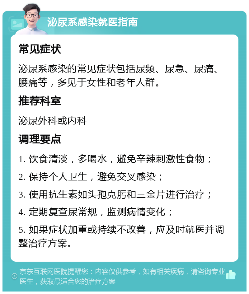 泌尿系感染就医指南 常见症状 泌尿系感染的常见症状包括尿频、尿急、尿痛、腰痛等，多见于女性和老年人群。 推荐科室 泌尿外科或内科 调理要点 1. 饮食清淡，多喝水，避免辛辣刺激性食物； 2. 保持个人卫生，避免交叉感染； 3. 使用抗生素如头孢克肟和三金片进行治疗； 4. 定期复查尿常规，监测病情变化； 5. 如果症状加重或持续不改善，应及时就医并调整治疗方案。