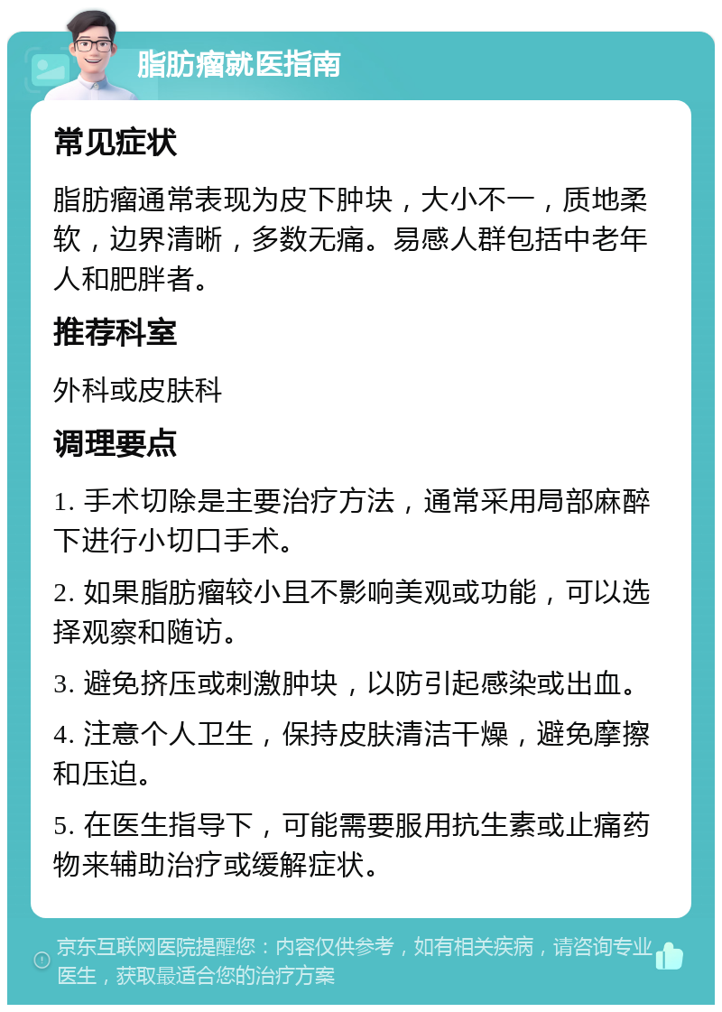 脂肪瘤就医指南 常见症状 脂肪瘤通常表现为皮下肿块，大小不一，质地柔软，边界清晰，多数无痛。易感人群包括中老年人和肥胖者。 推荐科室 外科或皮肤科 调理要点 1. 手术切除是主要治疗方法，通常采用局部麻醉下进行小切口手术。 2. 如果脂肪瘤较小且不影响美观或功能，可以选择观察和随访。 3. 避免挤压或刺激肿块，以防引起感染或出血。 4. 注意个人卫生，保持皮肤清洁干燥，避免摩擦和压迫。 5. 在医生指导下，可能需要服用抗生素或止痛药物来辅助治疗或缓解症状。