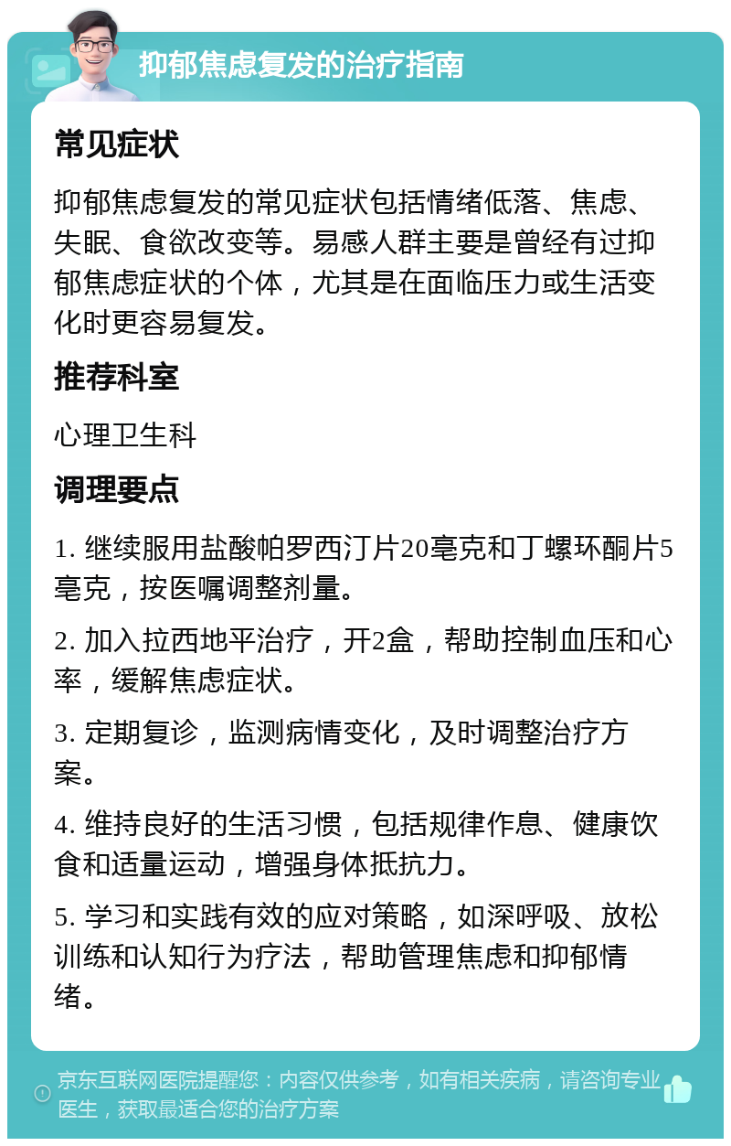 抑郁焦虑复发的治疗指南 常见症状 抑郁焦虑复发的常见症状包括情绪低落、焦虑、失眠、食欲改变等。易感人群主要是曾经有过抑郁焦虑症状的个体，尤其是在面临压力或生活变化时更容易复发。 推荐科室 心理卫生科 调理要点 1. 继续服用盐酸帕罗西汀片20亳克和丁螺环酮片5亳克，按医嘱调整剂量。 2. 加入拉西地平治疗，开2盒，帮助控制血压和心率，缓解焦虑症状。 3. 定期复诊，监测病情变化，及时调整治疗方案。 4. 维持良好的生活习惯，包括规律作息、健康饮食和适量运动，增强身体抵抗力。 5. 学习和实践有效的应对策略，如深呼吸、放松训练和认知行为疗法，帮助管理焦虑和抑郁情绪。