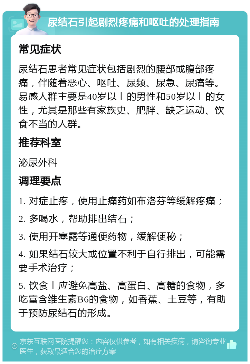 尿结石引起剧烈疼痛和呕吐的处理指南 常见症状 尿结石患者常见症状包括剧烈的腰部或腹部疼痛，伴随着恶心、呕吐、尿频、尿急、尿痛等。易感人群主要是40岁以上的男性和50岁以上的女性，尤其是那些有家族史、肥胖、缺乏运动、饮食不当的人群。 推荐科室 泌尿外科 调理要点 1. 对症止疼，使用止痛药如布洛芬等缓解疼痛； 2. 多喝水，帮助排出结石； 3. 使用开塞露等通便药物，缓解便秘； 4. 如果结石较大或位置不利于自行排出，可能需要手术治疗； 5. 饮食上应避免高盐、高蛋白、高糖的食物，多吃富含维生素B6的食物，如香蕉、土豆等，有助于预防尿结石的形成。