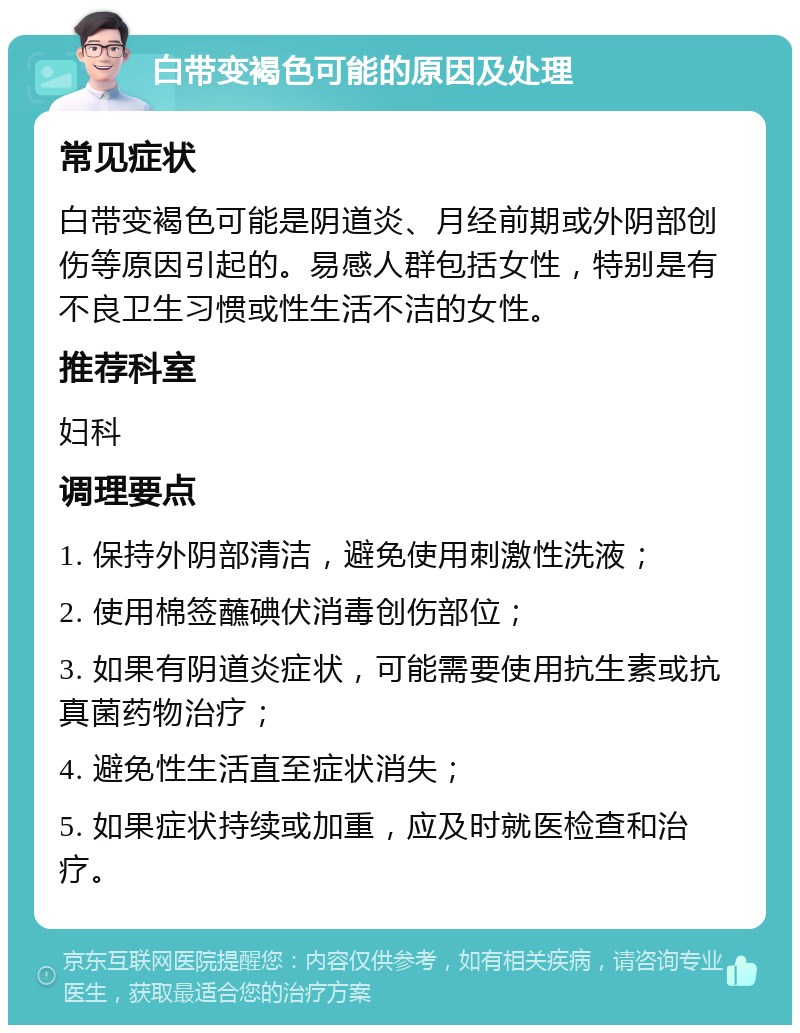 白带变褐色可能的原因及处理 常见症状 白带变褐色可能是阴道炎、月经前期或外阴部创伤等原因引起的。易感人群包括女性，特别是有不良卫生习惯或性生活不洁的女性。 推荐科室 妇科 调理要点 1. 保持外阴部清洁，避免使用刺激性洗液； 2. 使用棉签蘸碘伏消毒创伤部位； 3. 如果有阴道炎症状，可能需要使用抗生素或抗真菌药物治疗； 4. 避免性生活直至症状消失； 5. 如果症状持续或加重，应及时就医检查和治疗。