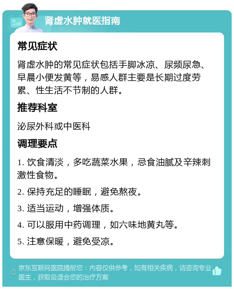 肾虚水肿就医指南 常见症状 肾虚水肿的常见症状包括手脚冰凉、尿频尿急、早晨小便发黄等，易感人群主要是长期过度劳累、性生活不节制的人群。 推荐科室 泌尿外科或中医科 调理要点 1. 饮食清淡，多吃蔬菜水果，忌食油腻及辛辣刺激性食物。 2. 保持充足的睡眠，避免熬夜。 3. 适当运动，增强体质。 4. 可以服用中药调理，如六味地黄丸等。 5. 注意保暖，避免受凉。