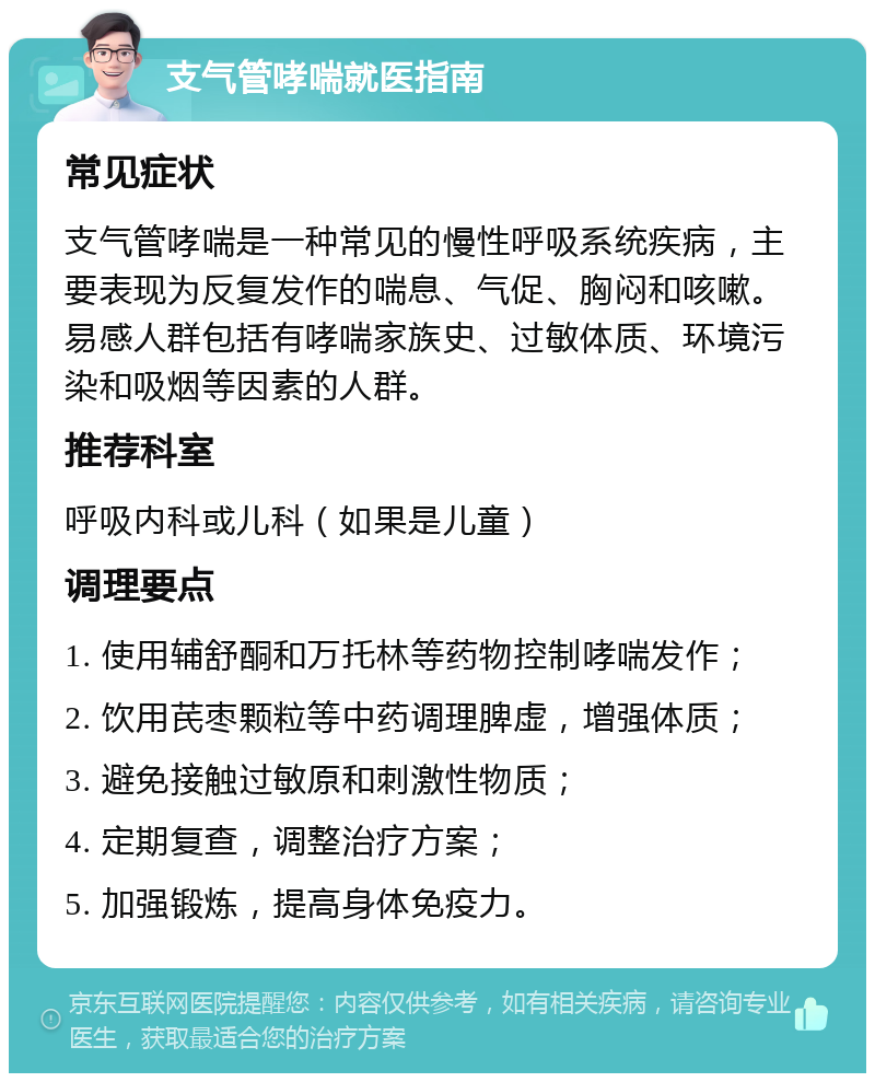 支气管哮喘就医指南 常见症状 支气管哮喘是一种常见的慢性呼吸系统疾病，主要表现为反复发作的喘息、气促、胸闷和咳嗽。易感人群包括有哮喘家族史、过敏体质、环境污染和吸烟等因素的人群。 推荐科室 呼吸内科或儿科（如果是儿童） 调理要点 1. 使用辅舒酮和万托林等药物控制哮喘发作； 2. 饮用芪枣颗粒等中药调理脾虚，增强体质； 3. 避免接触过敏原和刺激性物质； 4. 定期复查，调整治疗方案； 5. 加强锻炼，提高身体免疫力。