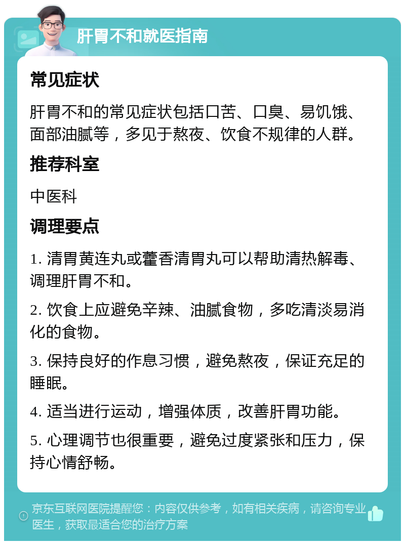 肝胃不和就医指南 常见症状 肝胃不和的常见症状包括口苦、口臭、易饥饿、面部油腻等，多见于熬夜、饮食不规律的人群。 推荐科室 中医科 调理要点 1. 清胃黄连丸或藿香清胃丸可以帮助清热解毒、调理肝胃不和。 2. 饮食上应避免辛辣、油腻食物，多吃清淡易消化的食物。 3. 保持良好的作息习惯，避免熬夜，保证充足的睡眠。 4. 适当进行运动，增强体质，改善肝胃功能。 5. 心理调节也很重要，避免过度紧张和压力，保持心情舒畅。