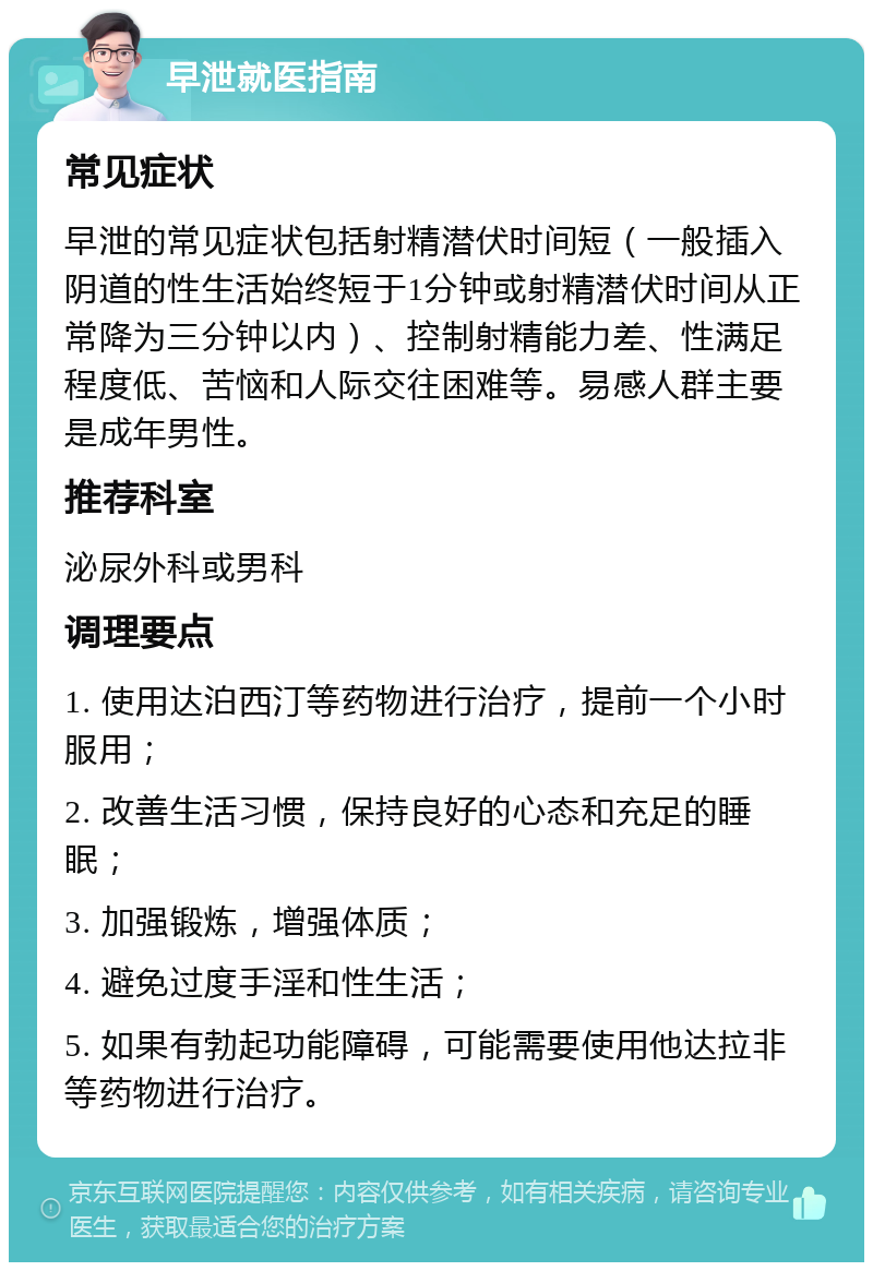 早泄就医指南 常见症状 早泄的常见症状包括射精潜伏时间短（一般插入阴道的性生活始终短于1分钟或射精潜伏时间从正常降为三分钟以内）、控制射精能力差、性满足程度低、苦恼和人际交往困难等。易感人群主要是成年男性。 推荐科室 泌尿外科或男科 调理要点 1. 使用达泊西汀等药物进行治疗，提前一个小时服用； 2. 改善生活习惯，保持良好的心态和充足的睡眠； 3. 加强锻炼，增强体质； 4. 避免过度手淫和性生活； 5. 如果有勃起功能障碍，可能需要使用他达拉非等药物进行治疗。