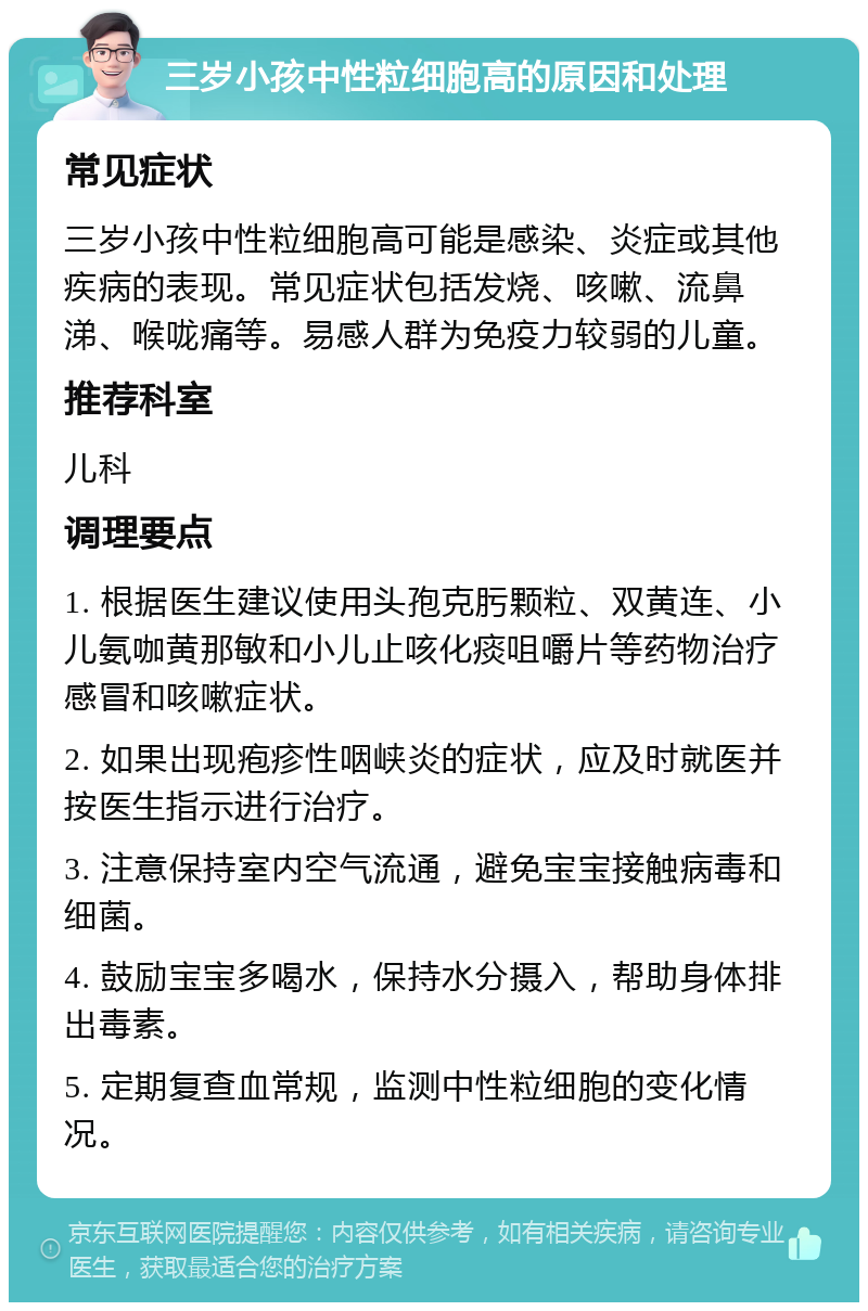 三岁小孩中性粒细胞高的原因和处理 常见症状 三岁小孩中性粒细胞高可能是感染、炎症或其他疾病的表现。常见症状包括发烧、咳嗽、流鼻涕、喉咙痛等。易感人群为免疫力较弱的儿童。 推荐科室 儿科 调理要点 1. 根据医生建议使用头孢克肟颗粒、双黄连、小儿氨咖黄那敏和小儿止咳化痰咀嚼片等药物治疗感冒和咳嗽症状。 2. 如果出现疱疹性咽峡炎的症状，应及时就医并按医生指示进行治疗。 3. 注意保持室内空气流通，避免宝宝接触病毒和细菌。 4. 鼓励宝宝多喝水，保持水分摄入，帮助身体排出毒素。 5. 定期复查血常规，监测中性粒细胞的变化情况。