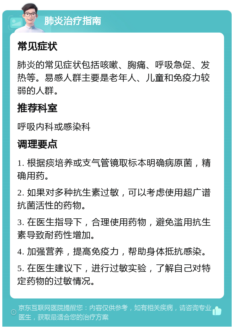 肺炎治疗指南 常见症状 肺炎的常见症状包括咳嗽、胸痛、呼吸急促、发热等。易感人群主要是老年人、儿童和免疫力较弱的人群。 推荐科室 呼吸内科或感染科 调理要点 1. 根据痰培养或支气管镜取标本明确病原菌，精确用药。 2. 如果对多种抗生素过敏，可以考虑使用超广谱抗菌活性的药物。 3. 在医生指导下，合理使用药物，避免滥用抗生素导致耐药性增加。 4. 加强营养，提高免疫力，帮助身体抵抗感染。 5. 在医生建议下，进行过敏实验，了解自己对特定药物的过敏情况。