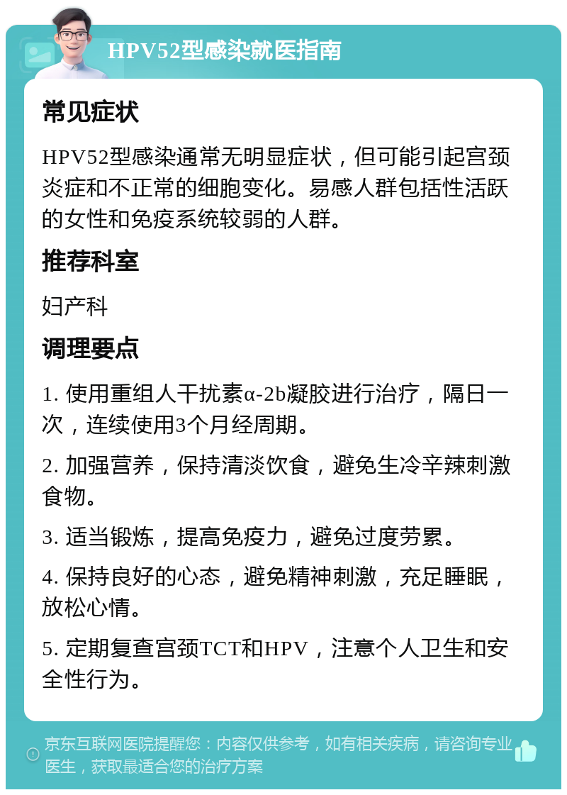 HPV52型感染就医指南 常见症状 HPV52型感染通常无明显症状，但可能引起宫颈炎症和不正常的细胞变化。易感人群包括性活跃的女性和免疫系统较弱的人群。 推荐科室 妇产科 调理要点 1. 使用重组人干扰素α-2b凝胶进行治疗，隔日一次，连续使用3个月经周期。 2. 加强营养，保持清淡饮食，避免生冷辛辣刺激食物。 3. 适当锻炼，提高免疫力，避免过度劳累。 4. 保持良好的心态，避免精神刺激，充足睡眠，放松心情。 5. 定期复查宫颈TCT和HPV，注意个人卫生和安全性行为。