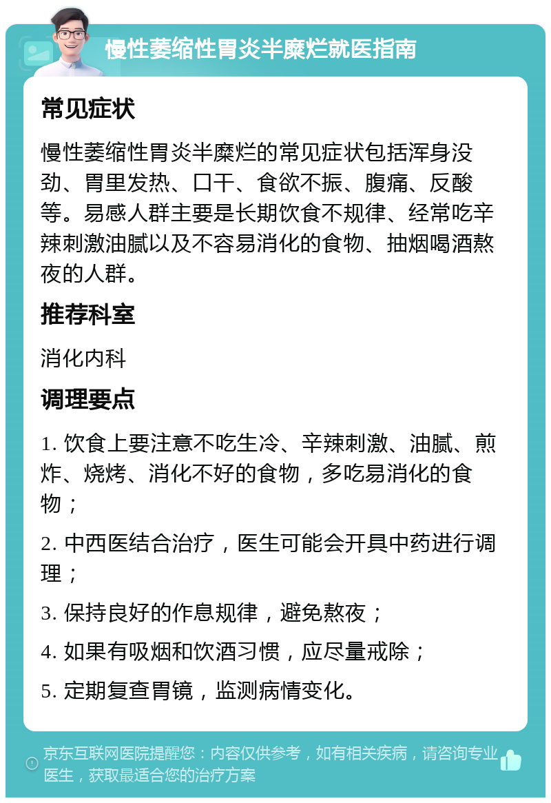 慢性萎缩性胃炎半糜烂就医指南 常见症状 慢性萎缩性胃炎半糜烂的常见症状包括浑身没劲、胃里发热、口干、食欲不振、腹痛、反酸等。易感人群主要是长期饮食不规律、经常吃辛辣刺激油腻以及不容易消化的食物、抽烟喝酒熬夜的人群。 推荐科室 消化内科 调理要点 1. 饮食上要注意不吃生冷、辛辣刺激、油腻、煎炸、烧烤、消化不好的食物，多吃易消化的食物； 2. 中西医结合治疗，医生可能会开具中药进行调理； 3. 保持良好的作息规律，避免熬夜； 4. 如果有吸烟和饮酒习惯，应尽量戒除； 5. 定期复查胃镜，监测病情变化。