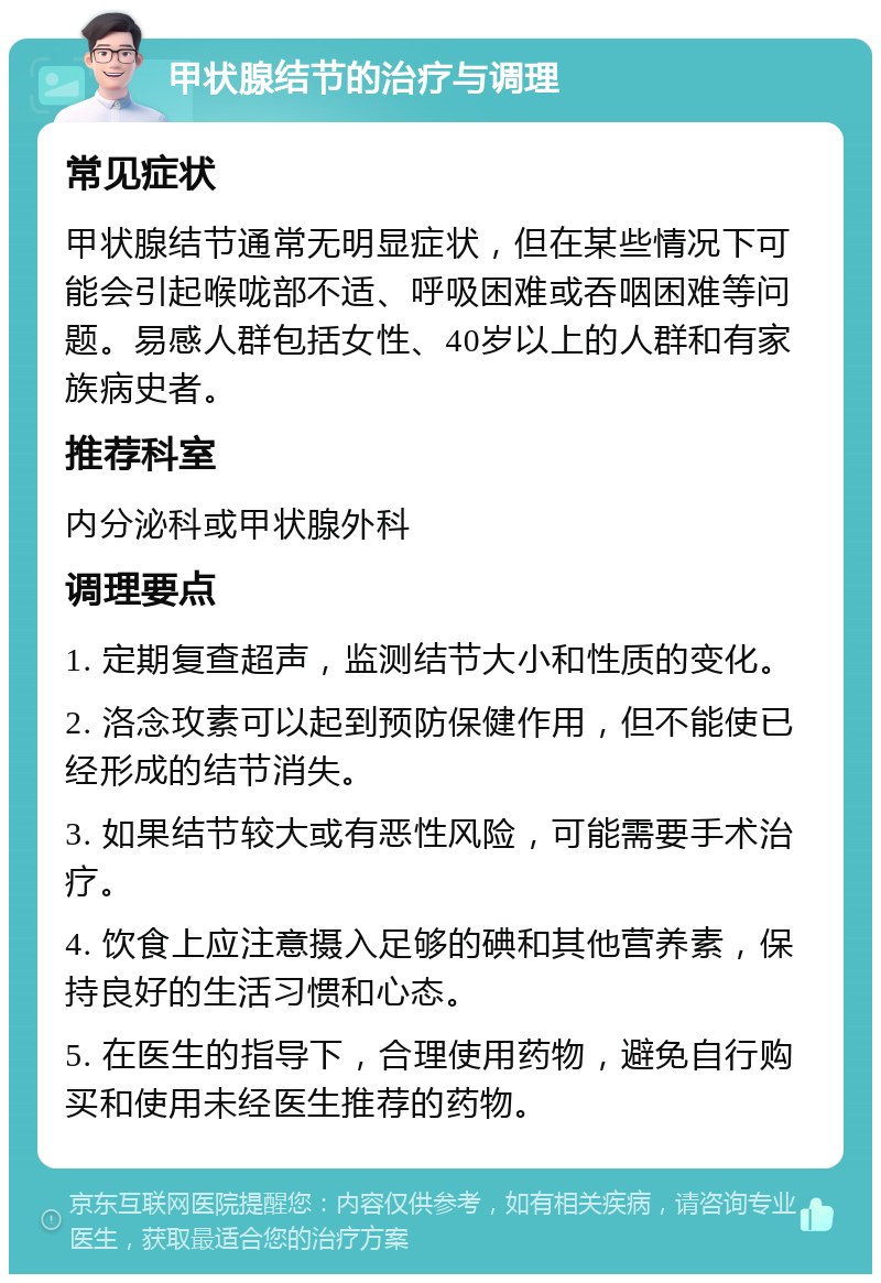 甲状腺结节的治疗与调理 常见症状 甲状腺结节通常无明显症状，但在某些情况下可能会引起喉咙部不适、呼吸困难或吞咽困难等问题。易感人群包括女性、40岁以上的人群和有家族病史者。 推荐科室 内分泌科或甲状腺外科 调理要点 1. 定期复查超声，监测结节大小和性质的变化。 2. 洛念玫素可以起到预防保健作用，但不能使已经形成的结节消失。 3. 如果结节较大或有恶性风险，可能需要手术治疗。 4. 饮食上应注意摄入足够的碘和其他营养素，保持良好的生活习惯和心态。 5. 在医生的指导下，合理使用药物，避免自行购买和使用未经医生推荐的药物。