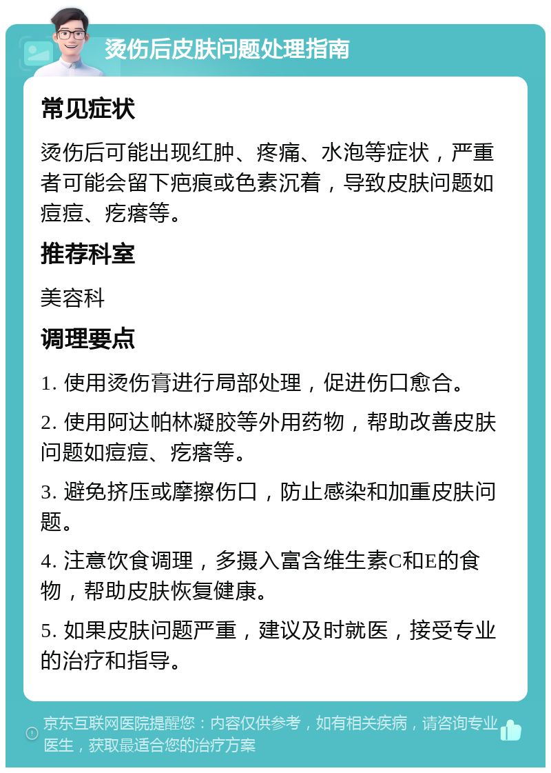 烫伤后皮肤问题处理指南 常见症状 烫伤后可能出现红肿、疼痛、水泡等症状，严重者可能会留下疤痕或色素沉着，导致皮肤问题如痘痘、疙瘩等。 推荐科室 美容科 调理要点 1. 使用烫伤膏进行局部处理，促进伤口愈合。 2. 使用阿达帕林凝胶等外用药物，帮助改善皮肤问题如痘痘、疙瘩等。 3. 避免挤压或摩擦伤口，防止感染和加重皮肤问题。 4. 注意饮食调理，多摄入富含维生素C和E的食物，帮助皮肤恢复健康。 5. 如果皮肤问题严重，建议及时就医，接受专业的治疗和指导。