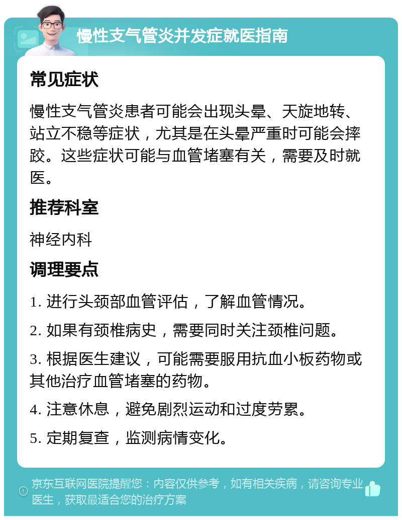 慢性支气管炎并发症就医指南 常见症状 慢性支气管炎患者可能会出现头晕、天旋地转、站立不稳等症状，尤其是在头晕严重时可能会摔跤。这些症状可能与血管堵塞有关，需要及时就医。 推荐科室 神经内科 调理要点 1. 进行头颈部血管评估，了解血管情况。 2. 如果有颈椎病史，需要同时关注颈椎问题。 3. 根据医生建议，可能需要服用抗血小板药物或其他治疗血管堵塞的药物。 4. 注意休息，避免剧烈运动和过度劳累。 5. 定期复查，监测病情变化。