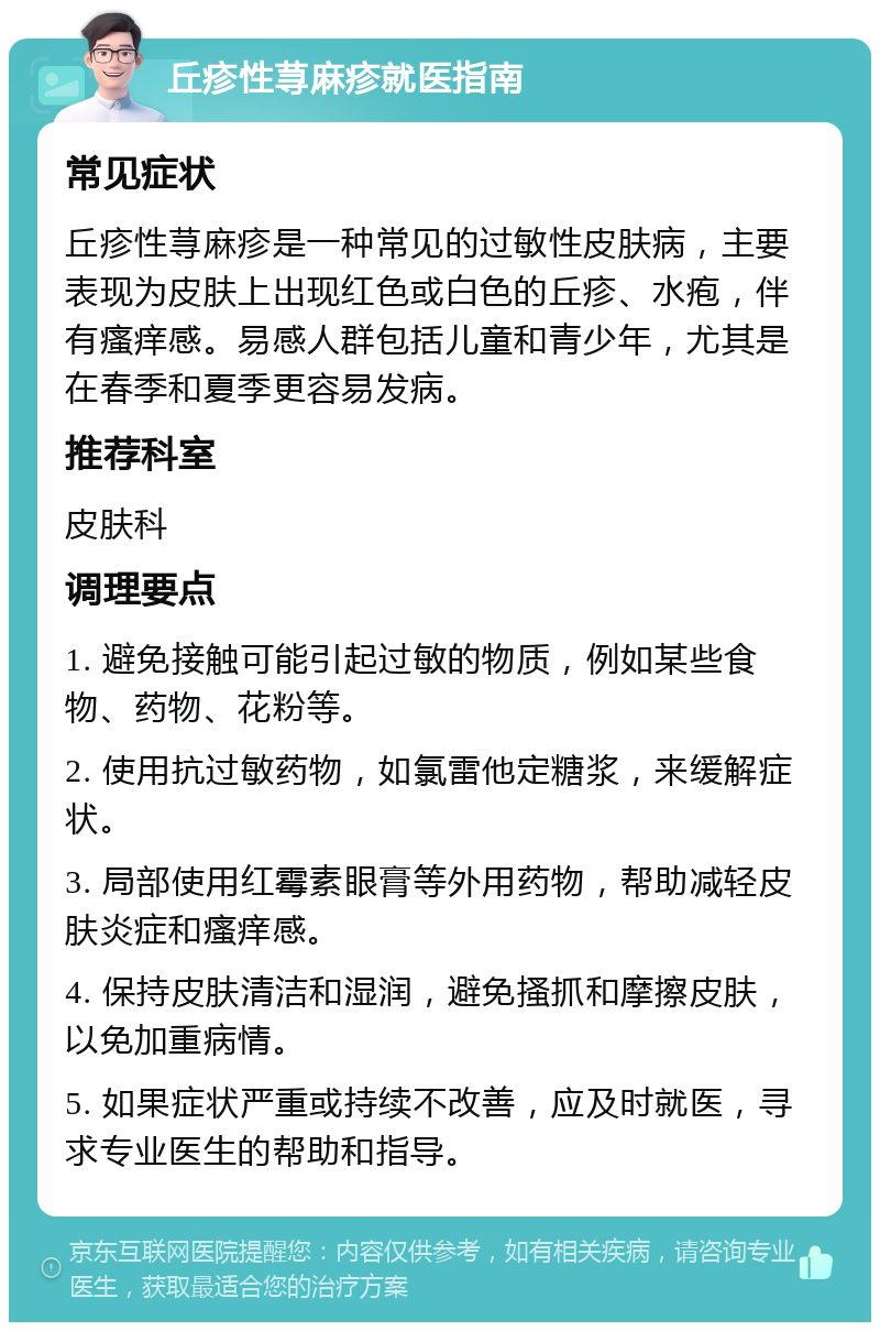 丘疹性荨麻疹就医指南 常见症状 丘疹性荨麻疹是一种常见的过敏性皮肤病，主要表现为皮肤上出现红色或白色的丘疹、水疱，伴有瘙痒感。易感人群包括儿童和青少年，尤其是在春季和夏季更容易发病。 推荐科室 皮肤科 调理要点 1. 避免接触可能引起过敏的物质，例如某些食物、药物、花粉等。 2. 使用抗过敏药物，如氯雷他定糖浆，来缓解症状。 3. 局部使用红霉素眼膏等外用药物，帮助减轻皮肤炎症和瘙痒感。 4. 保持皮肤清洁和湿润，避免搔抓和摩擦皮肤，以免加重病情。 5. 如果症状严重或持续不改善，应及时就医，寻求专业医生的帮助和指导。