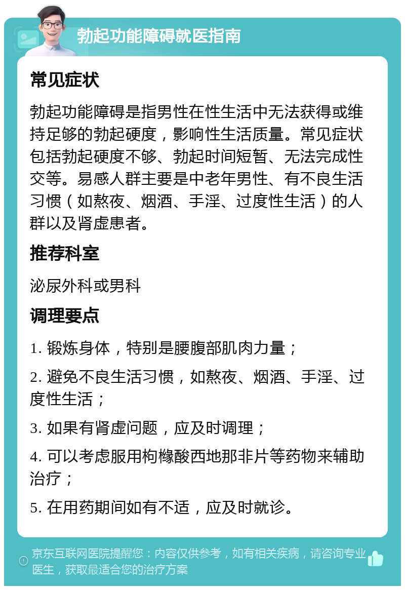 勃起功能障碍就医指南 常见症状 勃起功能障碍是指男性在性生活中无法获得或维持足够的勃起硬度，影响性生活质量。常见症状包括勃起硬度不够、勃起时间短暂、无法完成性交等。易感人群主要是中老年男性、有不良生活习惯（如熬夜、烟酒、手淫、过度性生活）的人群以及肾虚患者。 推荐科室 泌尿外科或男科 调理要点 1. 锻炼身体，特别是腰腹部肌肉力量； 2. 避免不良生活习惯，如熬夜、烟酒、手淫、过度性生活； 3. 如果有肾虚问题，应及时调理； 4. 可以考虑服用枸橼酸西地那非片等药物来辅助治疗； 5. 在用药期间如有不适，应及时就诊。