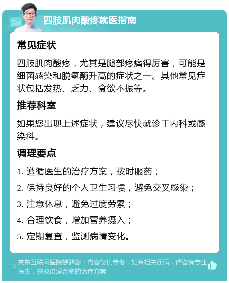 四肢肌肉酸疼就医指南 常见症状 四肢肌肉酸疼，尤其是腿部疼痛得厉害，可能是细菌感染和脱氢酶升高的症状之一。其他常见症状包括发热、乏力、食欲不振等。 推荐科室 如果您出现上述症状，建议尽快就诊于内科或感染科。 调理要点 1. 遵循医生的治疗方案，按时服药； 2. 保持良好的个人卫生习惯，避免交叉感染； 3. 注意休息，避免过度劳累； 4. 合理饮食，增加营养摄入； 5. 定期复查，监测病情变化。