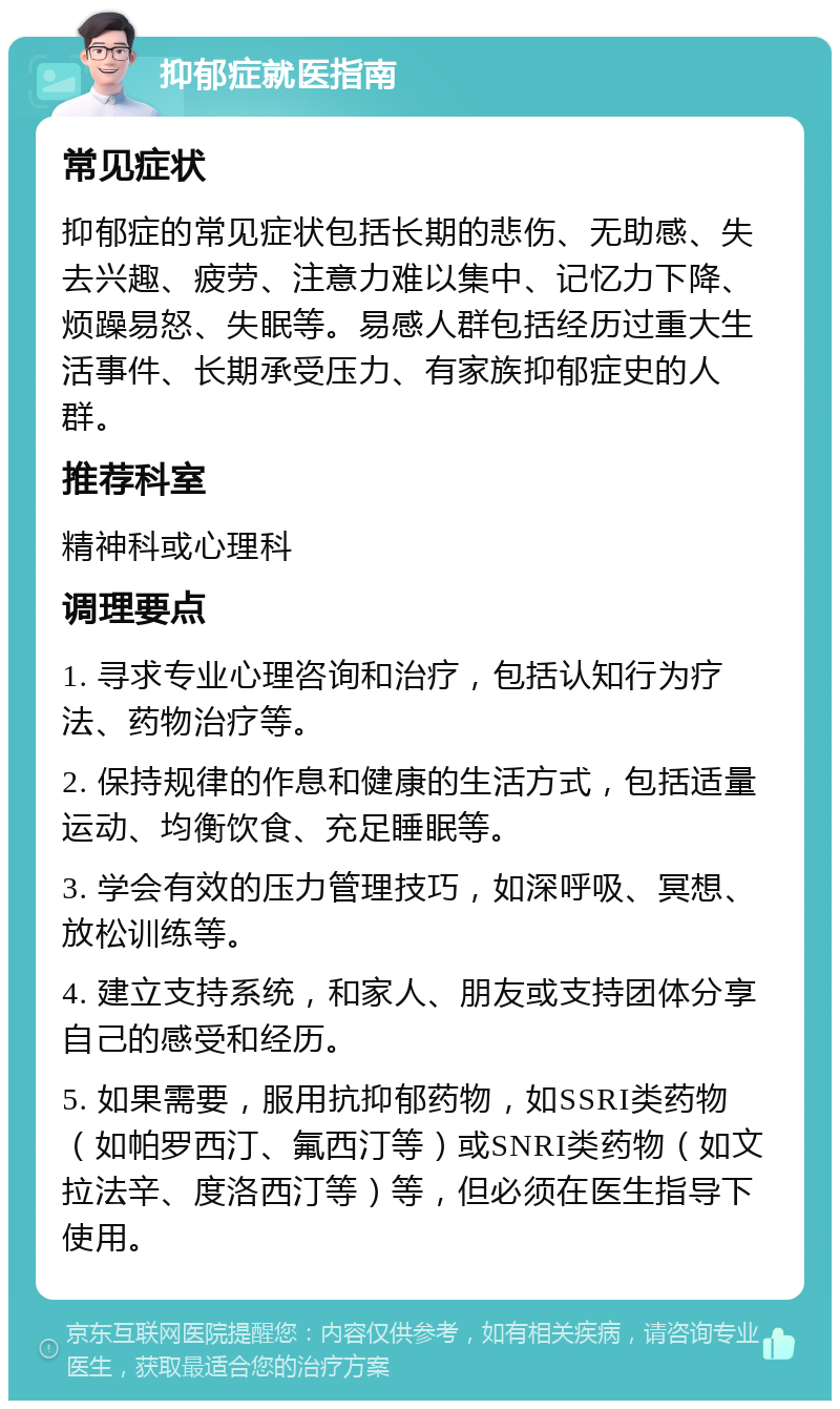 抑郁症就医指南 常见症状 抑郁症的常见症状包括长期的悲伤、无助感、失去兴趣、疲劳、注意力难以集中、记忆力下降、烦躁易怒、失眠等。易感人群包括经历过重大生活事件、长期承受压力、有家族抑郁症史的人群。 推荐科室 精神科或心理科 调理要点 1. 寻求专业心理咨询和治疗，包括认知行为疗法、药物治疗等。 2. 保持规律的作息和健康的生活方式，包括适量运动、均衡饮食、充足睡眠等。 3. 学会有效的压力管理技巧，如深呼吸、冥想、放松训练等。 4. 建立支持系统，和家人、朋友或支持团体分享自己的感受和经历。 5. 如果需要，服用抗抑郁药物，如SSRI类药物（如帕罗西汀、氟西汀等）或SNRI类药物（如文拉法辛、度洛西汀等）等，但必须在医生指导下使用。