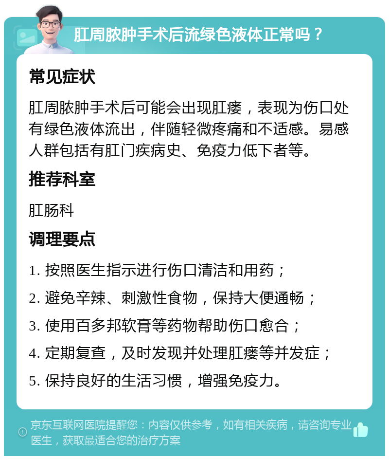 肛周脓肿手术后流绿色液体正常吗？ 常见症状 肛周脓肿手术后可能会出现肛瘘，表现为伤口处有绿色液体流出，伴随轻微疼痛和不适感。易感人群包括有肛门疾病史、免疫力低下者等。 推荐科室 肛肠科 调理要点 1. 按照医生指示进行伤口清洁和用药； 2. 避免辛辣、刺激性食物，保持大便通畅； 3. 使用百多邦软膏等药物帮助伤口愈合； 4. 定期复查，及时发现并处理肛瘘等并发症； 5. 保持良好的生活习惯，增强免疫力。