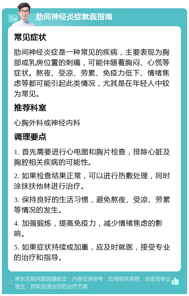 肋间神经炎症就医指南 常见症状 肋间神经炎症是一种常见的疾病，主要表现为胸部或乳房位置的刺痛，可能伴随着胸闷、心慌等症状。熬夜、受凉、劳累、免疫力低下、情绪焦虑等都可能引起此类情况，尤其是在年轻人中较为常见。 推荐科室 心胸外科或神经内科 调理要点 1. 首先需要进行心电图和胸片检查，排除心脏及胸腔相关疾病的可能性。 2. 如果检查结果正常，可以进行热敷处理，同时涂抹扶他林进行治疗。 3. 保持良好的生活习惯，避免熬夜、受凉、劳累等情况的发生。 4. 加强锻炼，提高免疫力，减少情绪焦虑的影响。 5. 如果症状持续或加重，应及时就医，接受专业的治疗和指导。