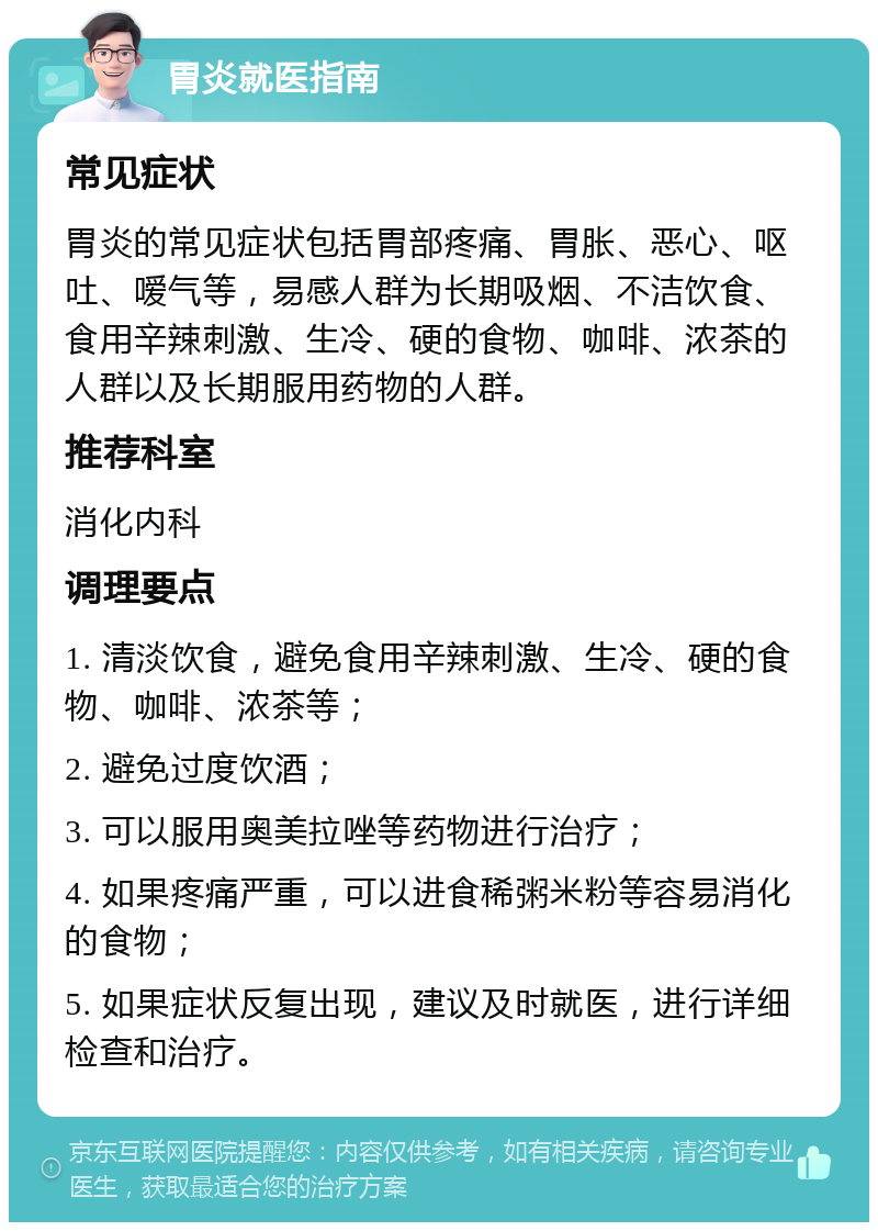 胃炎就医指南 常见症状 胃炎的常见症状包括胃部疼痛、胃胀、恶心、呕吐、嗳气等，易感人群为长期吸烟、不洁饮食、食用辛辣刺激、生冷、硬的食物、咖啡、浓茶的人群以及长期服用药物的人群。 推荐科室 消化内科 调理要点 1. 清淡饮食，避免食用辛辣刺激、生冷、硬的食物、咖啡、浓茶等； 2. 避免过度饮酒； 3. 可以服用奥美拉唑等药物进行治疗； 4. 如果疼痛严重，可以进食稀粥米粉等容易消化的食物； 5. 如果症状反复出现，建议及时就医，进行详细检查和治疗。