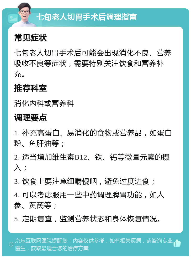 七旬老人切胃手术后调理指南 常见症状 七旬老人切胃手术后可能会出现消化不良、营养吸收不良等症状，需要特别关注饮食和营养补充。 推荐科室 消化内科或营养科 调理要点 1. 补充高蛋白、易消化的食物或营养品，如蛋白粉、鱼肝油等； 2. 适当增加维生素B12、铁、钙等微量元素的摄入； 3. 饮食上要注意细嚼慢咽，避免过度进食； 4. 可以考虑服用一些中药调理脾胃功能，如人参、黄芪等； 5. 定期复查，监测营养状态和身体恢复情况。