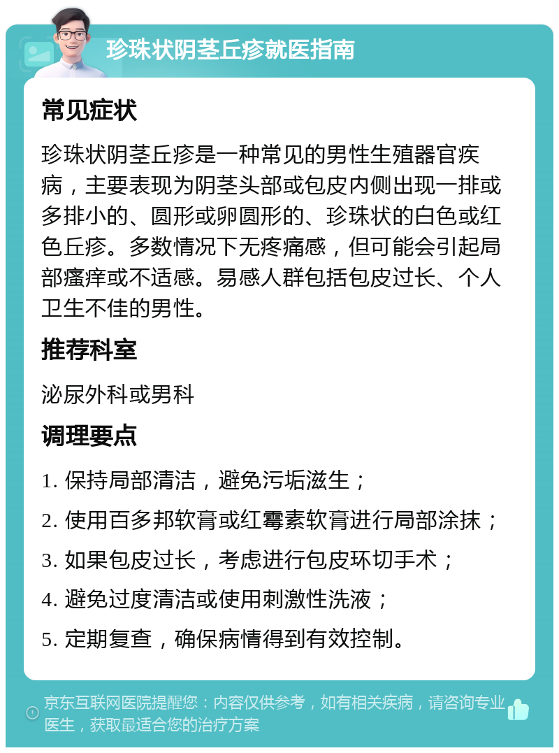 珍珠状阴茎丘疹就医指南 常见症状 珍珠状阴茎丘疹是一种常见的男性生殖器官疾病，主要表现为阴茎头部或包皮内侧出现一排或多排小的、圆形或卵圆形的、珍珠状的白色或红色丘疹。多数情况下无疼痛感，但可能会引起局部瘙痒或不适感。易感人群包括包皮过长、个人卫生不佳的男性。 推荐科室 泌尿外科或男科 调理要点 1. 保持局部清洁，避免污垢滋生； 2. 使用百多邦软膏或红霉素软膏进行局部涂抹； 3. 如果包皮过长，考虑进行包皮环切手术； 4. 避免过度清洁或使用刺激性洗液； 5. 定期复查，确保病情得到有效控制。