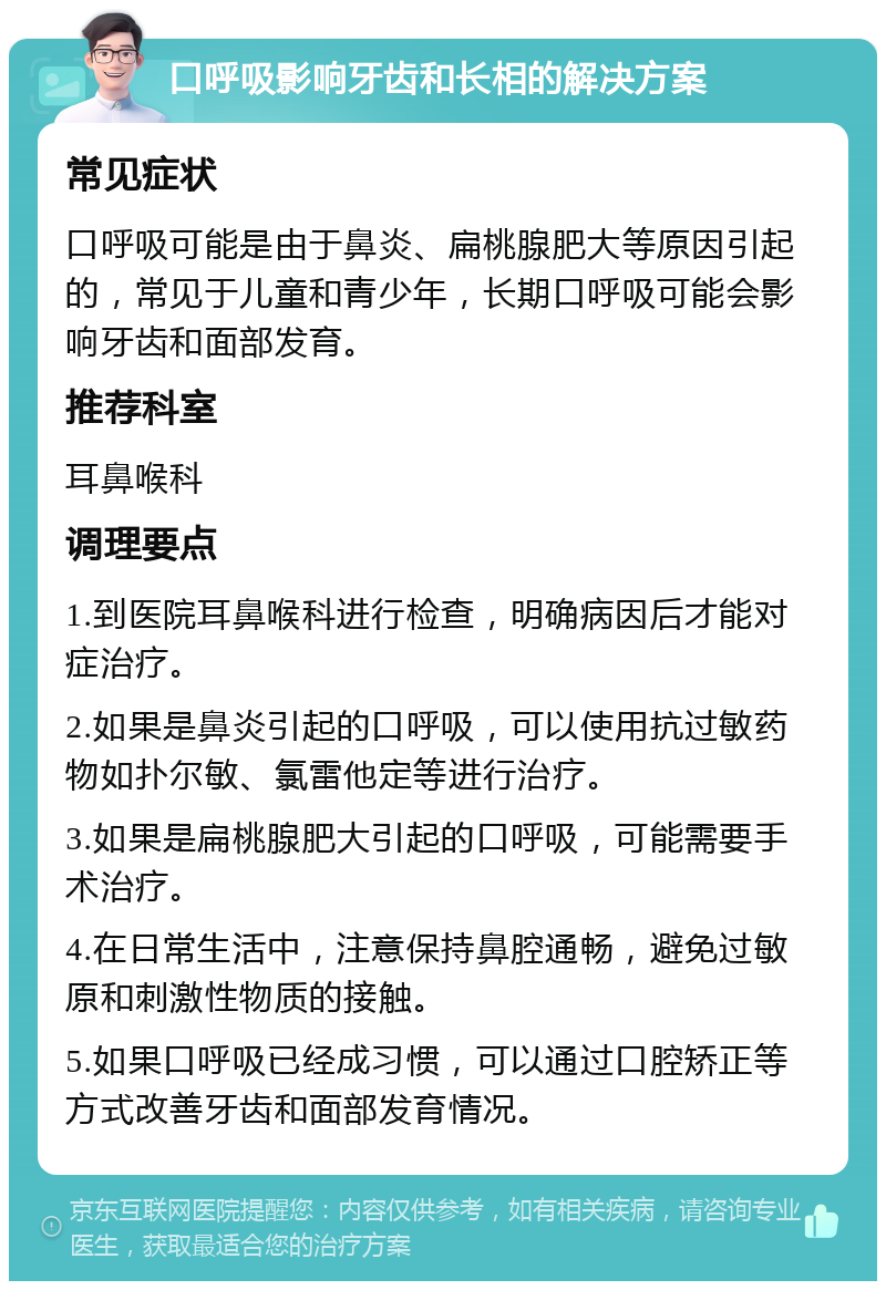 口呼吸影响牙齿和长相的解决方案 常见症状 口呼吸可能是由于鼻炎、扁桃腺肥大等原因引起的，常见于儿童和青少年，长期口呼吸可能会影响牙齿和面部发育。 推荐科室 耳鼻喉科 调理要点 1.到医院耳鼻喉科进行检查，明确病因后才能对症治疗。 2.如果是鼻炎引起的口呼吸，可以使用抗过敏药物如扑尔敏、氯雷他定等进行治疗。 3.如果是扁桃腺肥大引起的口呼吸，可能需要手术治疗。 4.在日常生活中，注意保持鼻腔通畅，避免过敏原和刺激性物质的接触。 5.如果口呼吸已经成习惯，可以通过口腔矫正等方式改善牙齿和面部发育情况。